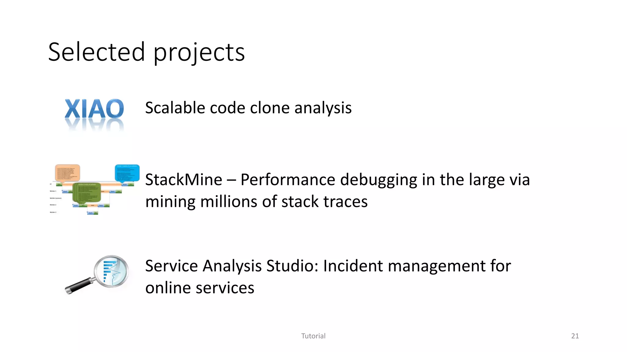 Selected projects
Tutorial 21
StackMine – Performance debugging in the large via
mining millions of stack traces
Scalable code clone analysis
Service Analysis Studio: Incident management for
online services
 