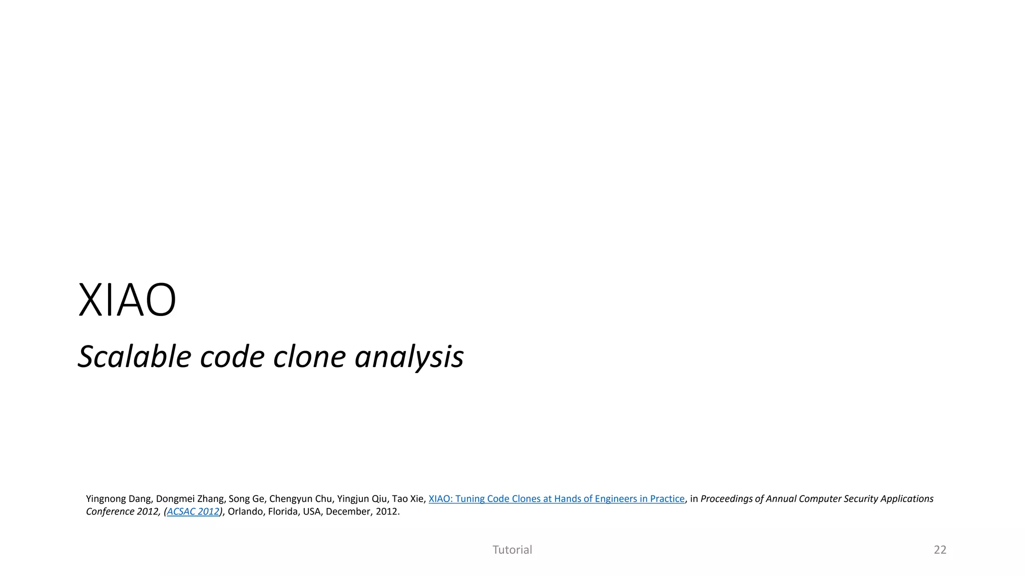 XIAO
Scalable code clone analysis
Tutorial 22
Yingnong Dang, Dongmei Zhang, Song Ge, Chengyun Chu, Yingjun Qiu, Tao Xie, XIAO: Tuning Code Clones at Hands of Engineers in Practice, in Proceedings of Annual Computer Security Applications
Conference 2012, (ACSAC 2012), Orlando, Florida, USA, December, 2012.
 