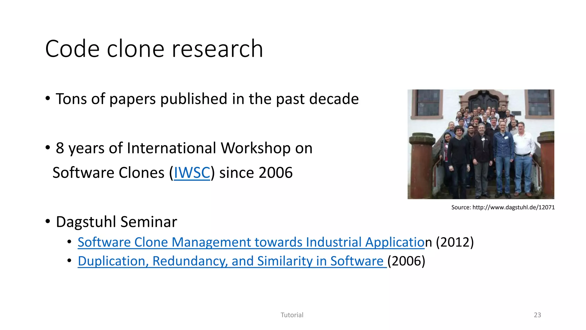Code clone research
• Tons of papers published in the past decade
• 8 years of International Workshop on
Software Clones (IWSC) since 2006
• Dagstuhl Seminar
• Software Clone Management towards Industrial Application (2012)
• Duplication, Redundancy, and Similarity in Software (2006)
Tutorial 23
Source: http://www.dagstuhl.de/12071
 