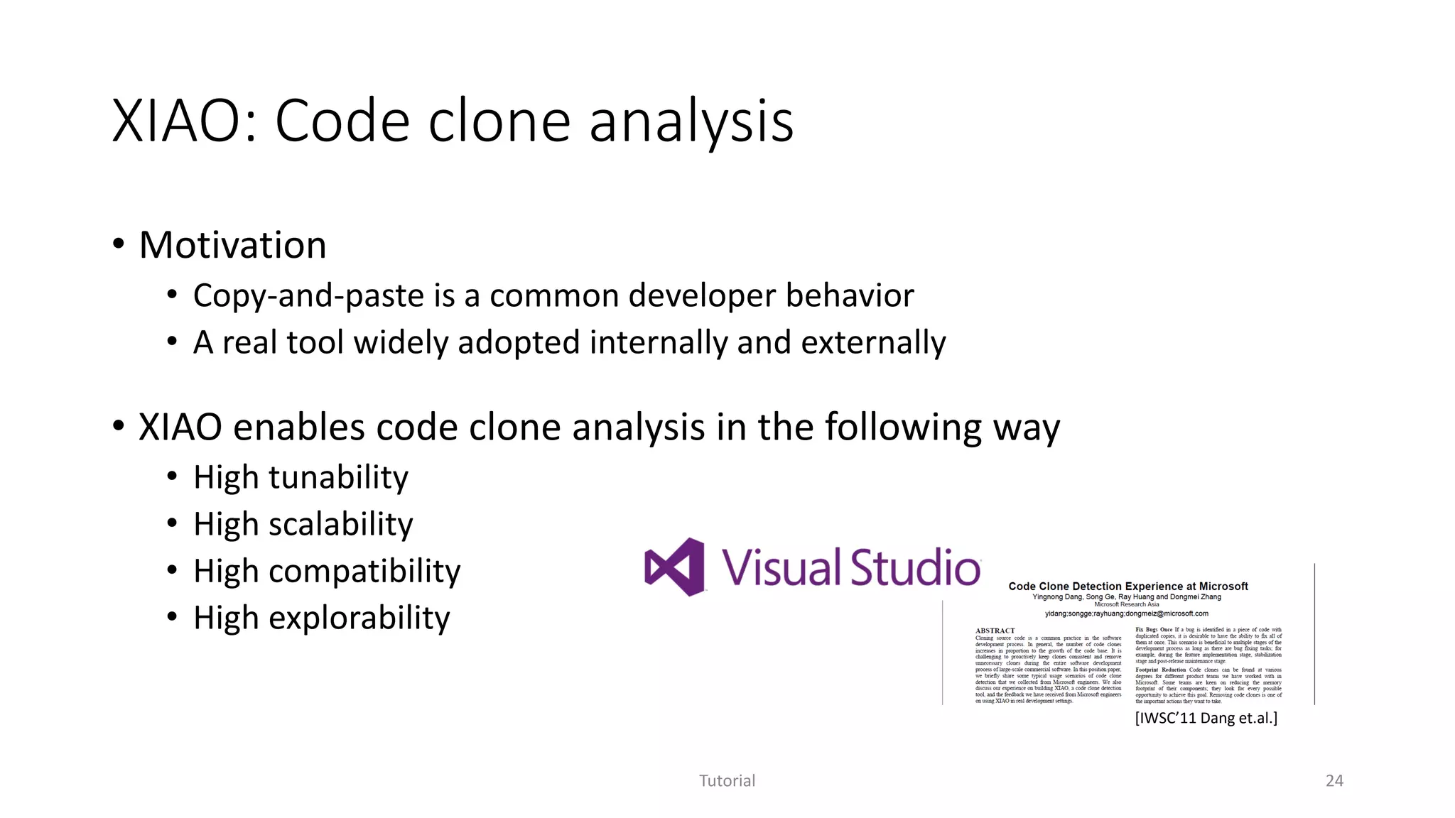 XIAO: Code clone analysis
• Motivation
• Copy-and-paste is a common developer behavior
• A real tool widely adopted internally and externally
• XIAO enables code clone analysis in the following way
• High tunability
• High scalability
• High compatibility
• High explorability
Tutorial 24
[IWSC’11 Dang et.al.]
 
