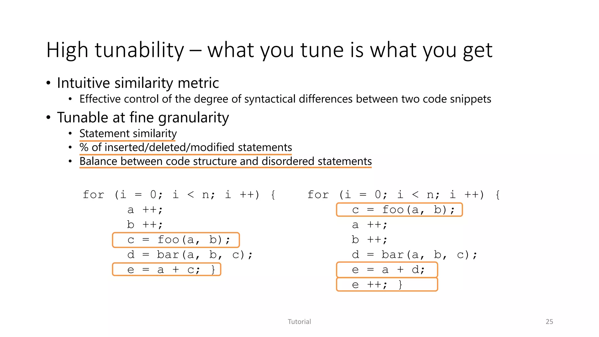 High tunability – what you tune is what you get
Tutorial 25
• Intuitive similarity metric
• Effective control of the degree of syntactical differences between two code snippets
• Tunable at fine granularity
• Statement similarity
• % of inserted/deleted/modified statements
• Balance between code structure and disordered statements
for (i = 0; i < n; i ++) {
a ++;
b ++;
c = foo(a, b);
d = bar(a, b, c);
e = a + c; }
for (i = 0; i < n; i ++) {
c = foo(a, b);
a ++;
b ++;
d = bar(a, b, c);
e = a + d;
e ++; }
 