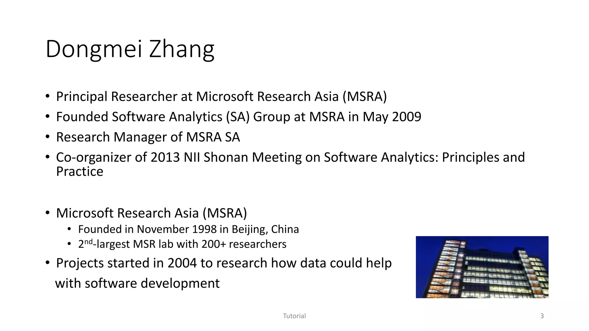 Dongmei Zhang
• Principal Researcher at Microsoft Research Asia (MSRA)
• Founded Software Analytics (SA) Group at MSRA in May 2009
• Research Manager of MSRA SA
• Co-organizer of 2013 NII Shonan Meeting on Software Analytics: Principles and
Practice
• Microsoft Research Asia (MSRA)
• Founded in November 1998 in Beijing, China
• 2nd-largest MSR lab with 200+ researchers
• Projects started in 2004 to research how data could help
with software development
Tutorial 3
 
