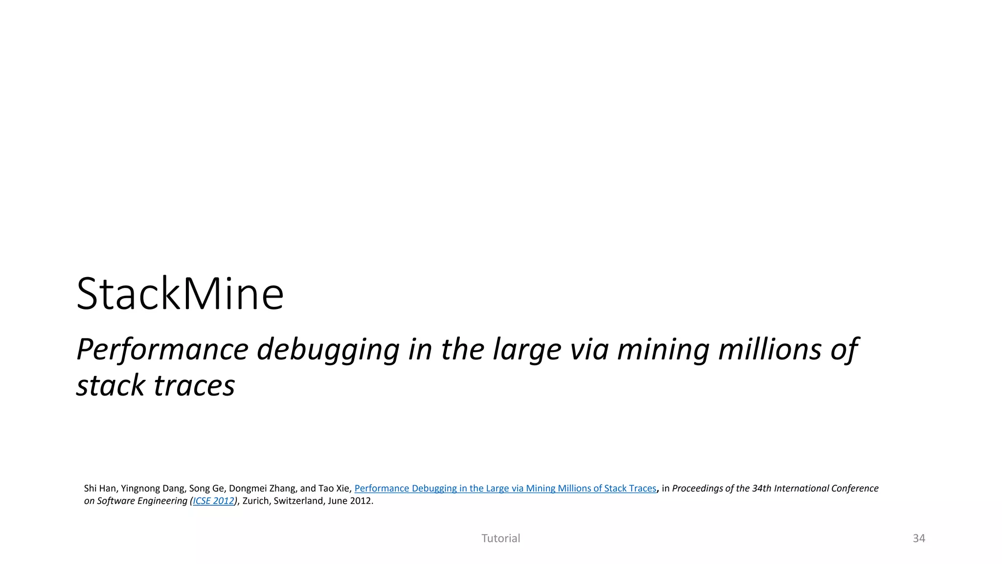 StackMine
Performance debugging in the large via mining millions of
stack traces
Tutorial 34
Shi Han, Yingnong Dang, Song Ge, Dongmei Zhang, and Tao Xie, Performance Debugging in the Large via Mining Millions of Stack Traces, in Proceedings of the 34th International Conference
on Software Engineering (ICSE 2012), Zurich, Switzerland, June 2012.
 
