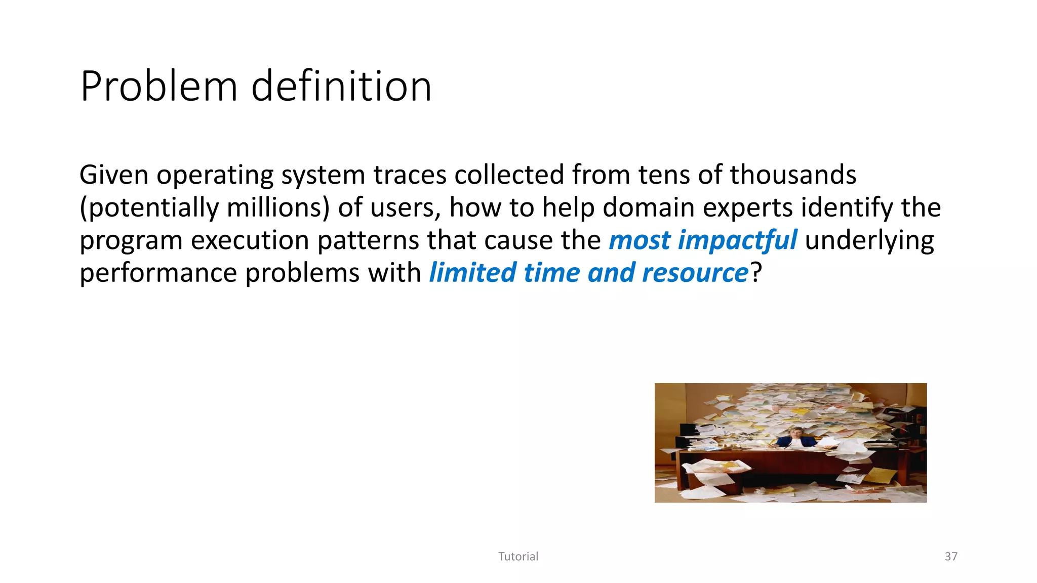 Problem definition
Given operating system traces collected from tens of thousands
(potentially millions) of users, how to help domain experts identify the
program execution patterns that cause the most impactful underlying
performance problems with limited time and resource?
Tutorial 37
 