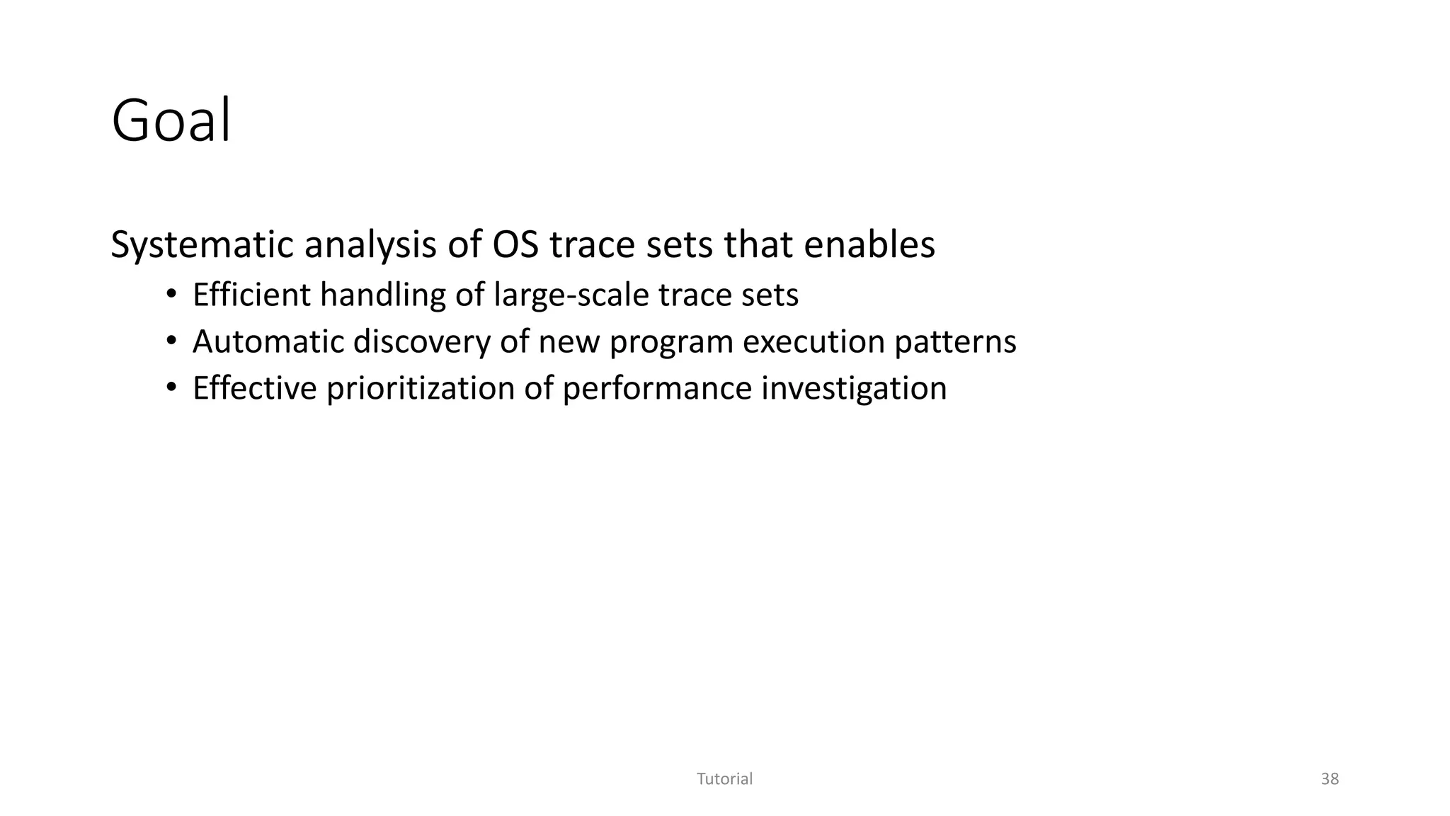 Goal
Systematic analysis of OS trace sets that enables
• Efficient handling of large-scale trace sets
• Automatic discovery of new program execution patterns
• Effective prioritization of performance investigation
Tutorial 38
 