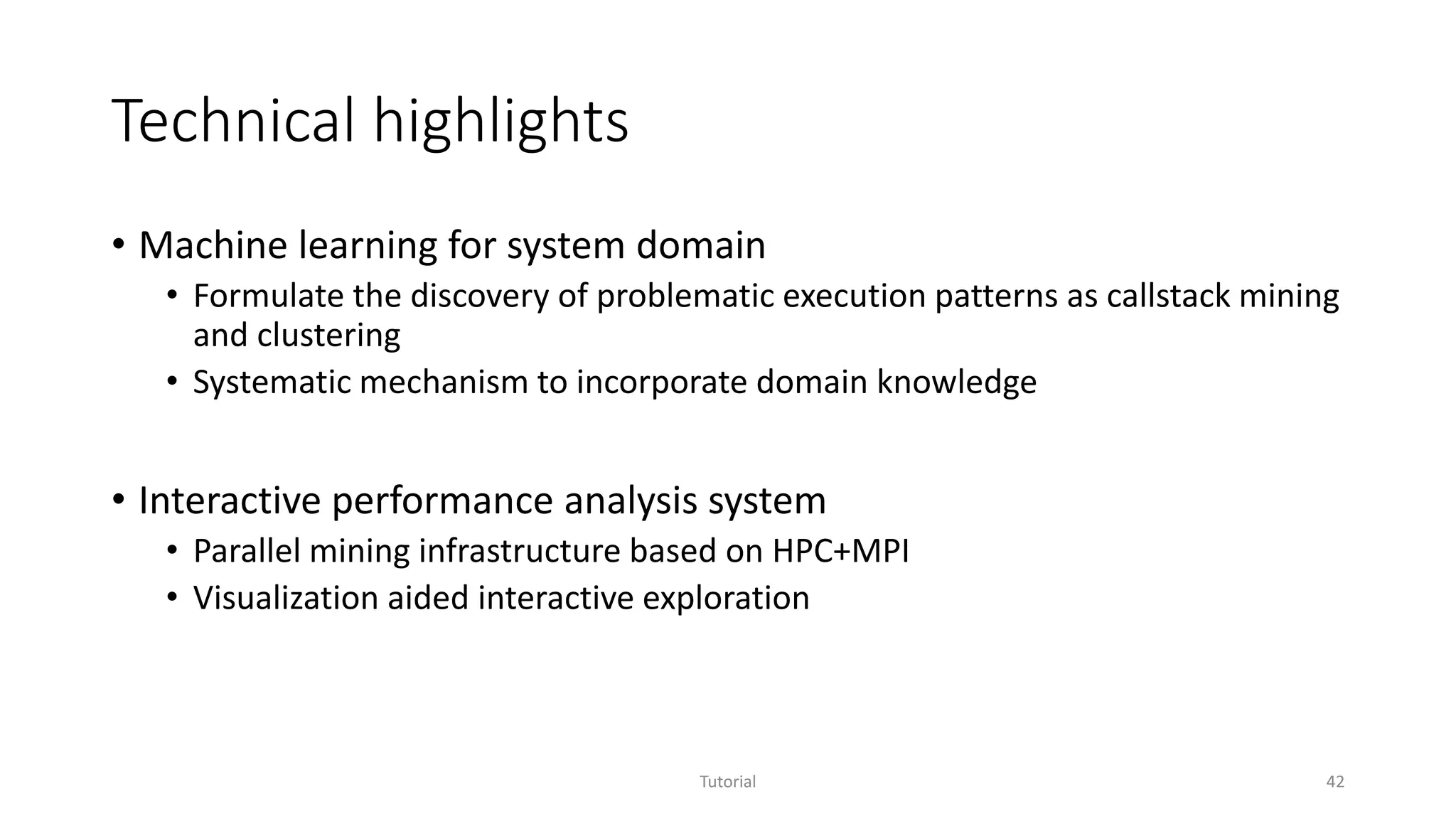Technical highlights
• Machine learning for system domain
• Formulate the discovery of problematic execution patterns as callstack mining
and clustering
• Systematic mechanism to incorporate domain knowledge
• Interactive performance analysis system
• Parallel mining infrastructure based on HPC+MPI
• Visualization aided interactive exploration
Tutorial 42
 