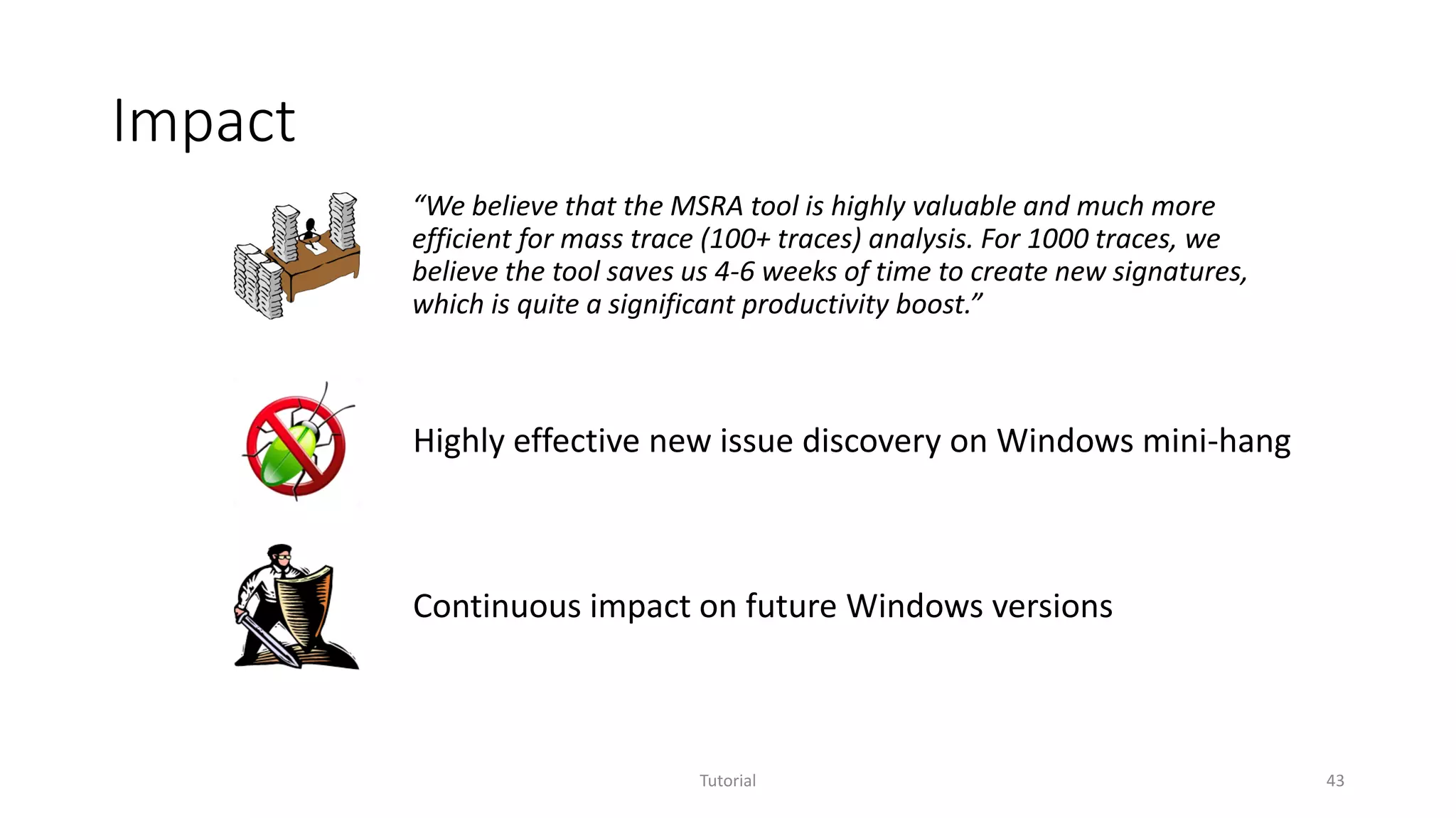 Impact
Tutorial 43
“We believe that the MSRA tool is highly valuable and much more
efficient for mass trace (100+ traces) analysis. For 1000 traces, we
believe the tool saves us 4-6 weeks of time to create new signatures,
which is quite a significant productivity boost.”
Highly effective new issue discovery on Windows mini-hang
Continuous impact on future Windows versions
 