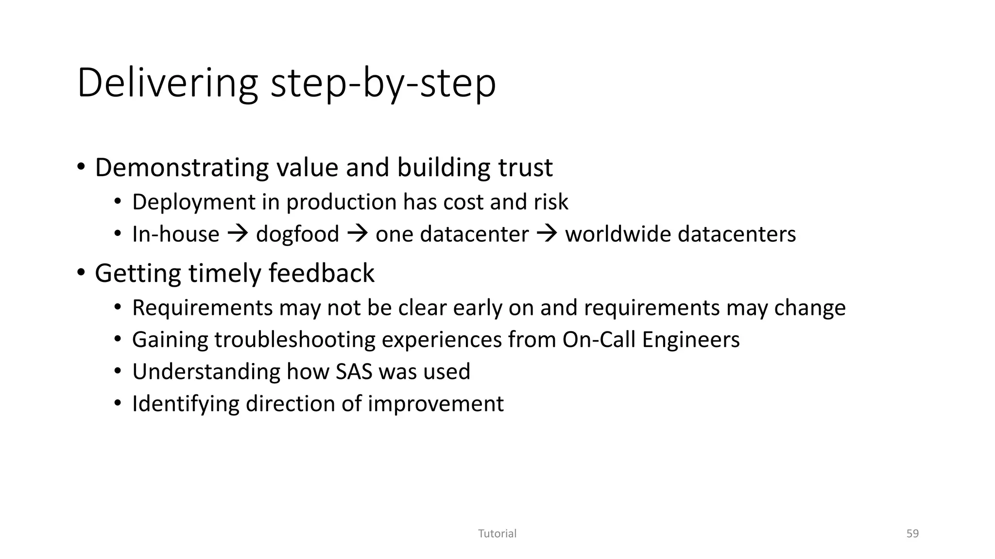 Delivering step-by-step
• Demonstrating value and building trust
• Deployment in production has cost and risk
• In-house  dogfood  one datacenter  worldwide datacenters
• Getting timely feedback
• Requirements may not be clear early on and requirements may change
• Gaining troubleshooting experiences from On-Call Engineers
• Understanding how SAS was used
• Identifying direction of improvement
Tutorial 59
 