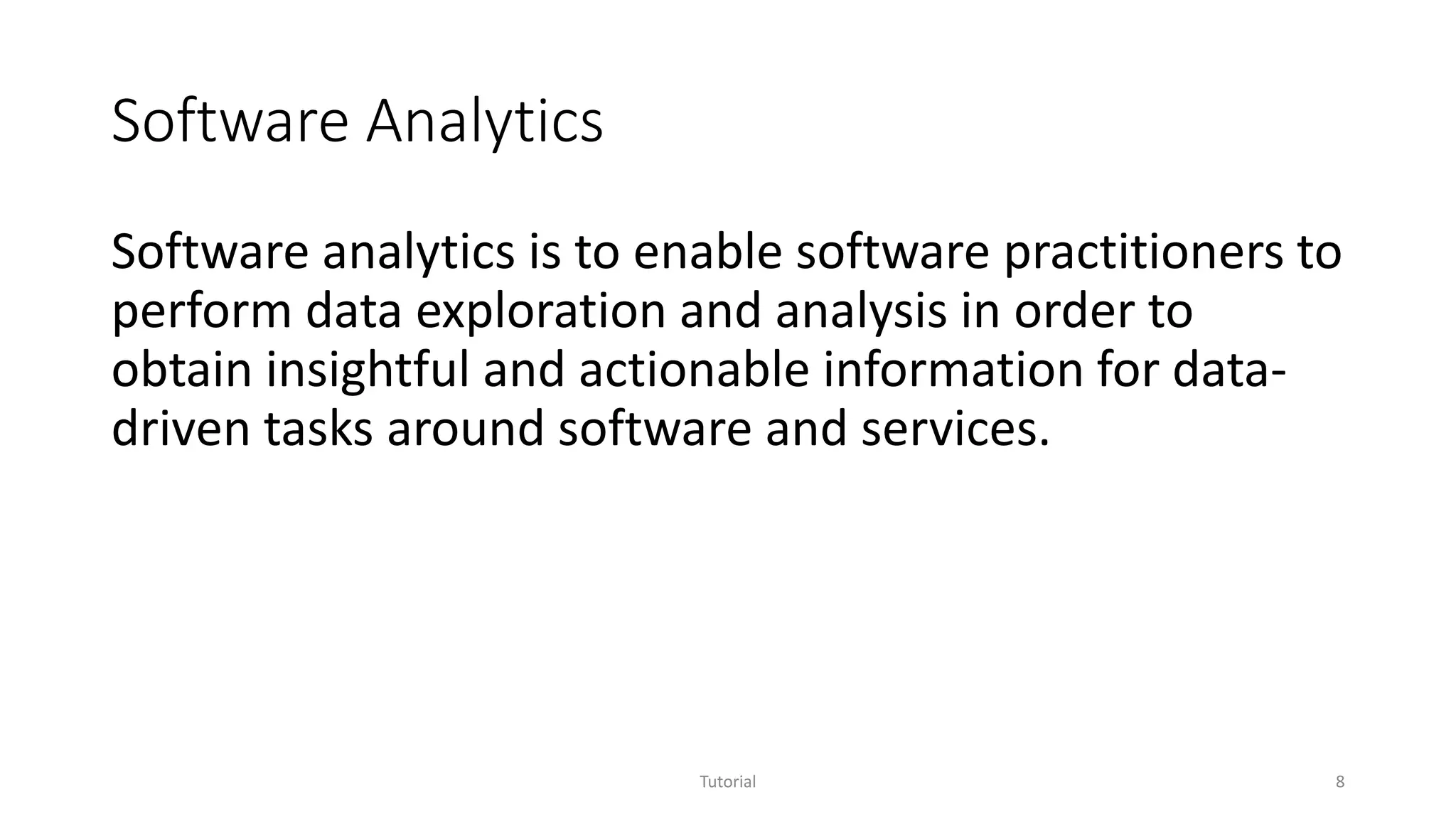 Software Analytics
Software analytics is to enable software practitioners to
perform data exploration and analysis in order to
obtain insightful and actionable information for data-
driven tasks around software and services.
Tutorial 8
 
