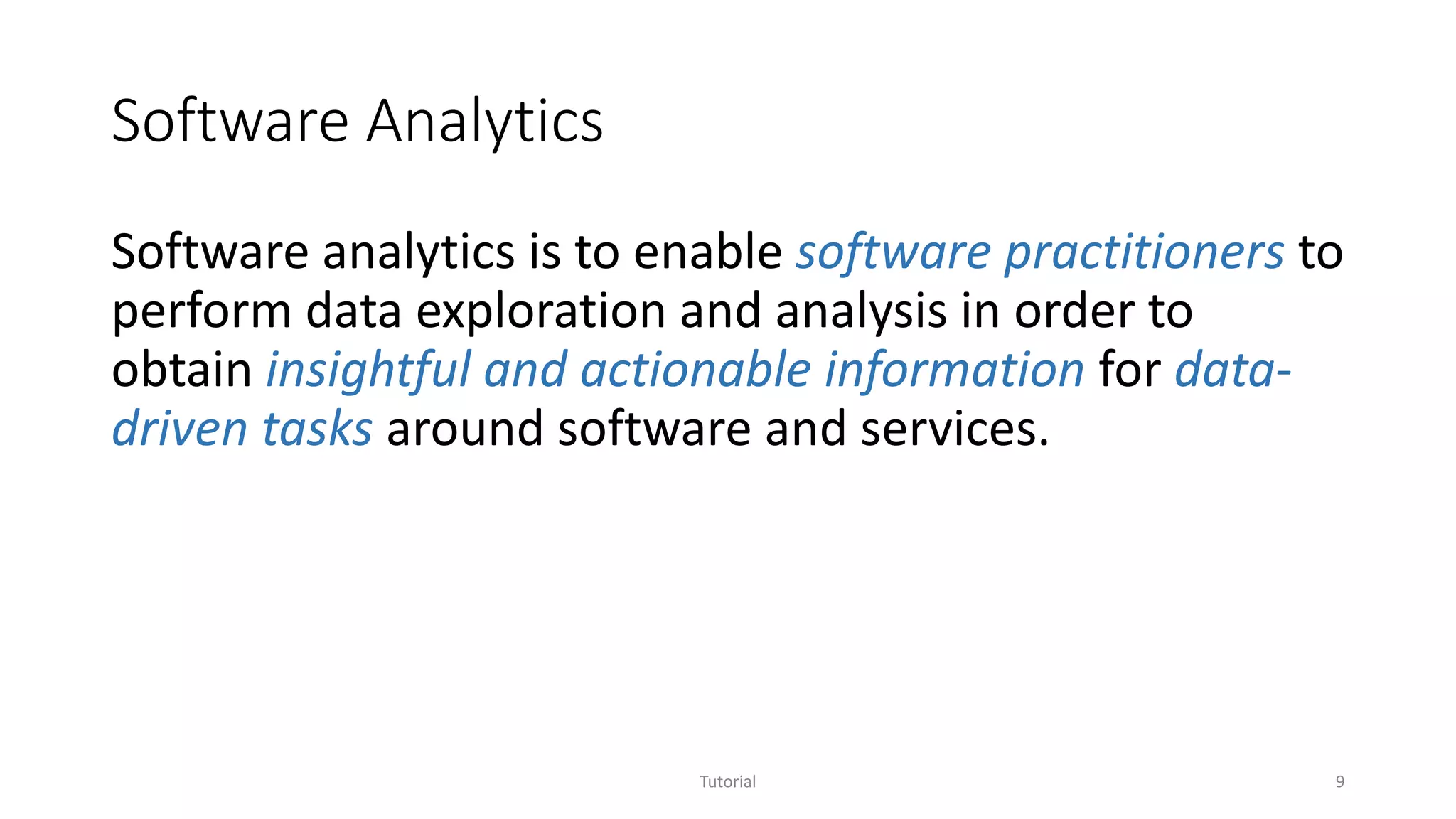 Software Analytics
Software analytics is to enable software practitioners to
perform data exploration and analysis in order to
obtain insightful and actionable information for data-
driven tasks around software and services.
Tutorial 9
 