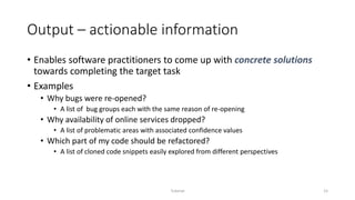 Output – actionable information
• Enables software practitioners to come up with concrete solutions
towards completing the target task
• Examples
• Why bugs were re-opened?
• A list of bug groups each with the same reason of re-opening
• Why availability of online services dropped?
• A list of problematic areas with associated confidence values
• Which part of my code should be refactored?
• A list of cloned code snippets easily explored from different perspectives
Tutorial 15
 