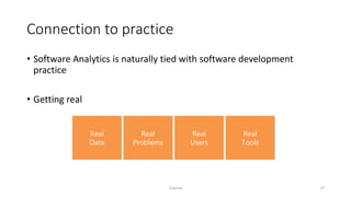 Connection to practice
• Software Analytics is naturally tied with software development
practice
• Getting real
Tutorial 17
Real
Data
Real
Problems
Real
Users
Real
Tools
 
