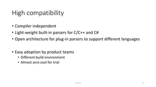 High compatibility
• Compiler independent
• Light-weight built-in parsers for C/C++ and C#
• Open architecture for plug-in parsers to support different languages
• Easy adoption by product teams
• Different build environment
• Almost zero cost for trial
Tutorial 27
 