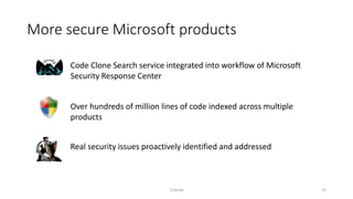 More secure Microsoft products
Tutorial 31
Code Clone Search service integrated into workflow of Microsoft
Security Response Center
Over hundreds of million lines of code indexed across multiple
products
Real security issues proactively identified and addressed
 
