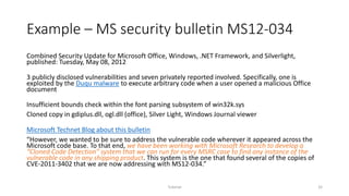 Example – MS security bulletin MS12-034
Combined Security Update for Microsoft Office, Windows, .NET Framework, and Silverlight,
published: Tuesday, May 08, 2012
3 publicly disclosed vulnerabilities and seven privately reported involved. Specifically, one is
exploited by the Duqu malware to execute arbitrary code when a user opened a malicious Office
document
Insufficient bounds check within the font parsing subsystem of win32k.sys
Cloned copy in gdiplus.dll, ogl.dll (office), Silver Light, Windows Journal viewer
Microsoft Technet Blog about this bulletin
“However, we wanted to be sure to address the vulnerable code wherever it appeared across the
Microsoft code base. To that end, we have been working with Microsoft Research to develop a
“Cloned Code Detection” system that we can run for every MSRC case to find any instance of the
vulnerable code in any shipping product. This system is the one that found several of the copies of
CVE-2011-3402 that we are now addressing with MS12-034.”
Tutorial 32
 