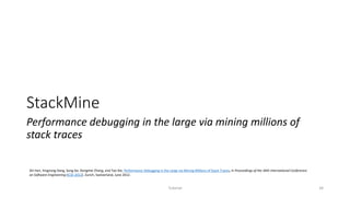 StackMine
Performance debugging in the large via mining millions of
stack traces
Tutorial 34
Shi Han, Yingnong Dang, Song Ge, Dongmei Zhang, and Tao Xie, Performance Debugging in the Large via Mining Millions of Stack Traces, in Proceedings of the 34th International Conference
on Software Engineering (ICSE 2012), Zurich, Switzerland, June 2012.
 