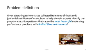 Problem definition
Given operating system traces collected from tens of thousands
(potentially millions) of users, how to help domain experts identify the
program execution patterns that cause the most impactful underlying
performance problems with limited time and resource?
Tutorial 37
 