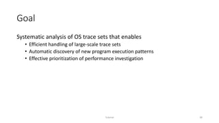 Goal
Systematic analysis of OS trace sets that enables
• Efficient handling of large-scale trace sets
• Automatic discovery of new program execution patterns
• Effective prioritization of performance investigation
Tutorial 38
 