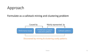 Approach
Formulate as a callstack mining and clustering problem
Tutorial 41
Problematic program
execution patterns
Callstack patternsPerformance Issues
Caused by
Discovered by mining & clustering costly patterns
Mainly represented by
 