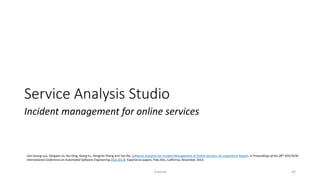 Service Analysis Studio
Incident management for online services
Tutorial 44
Jian-Guang Lou, Qingwei Lin, Rui Ding, Qiang Fu, Dongmei Zhang and Tao Xie, Software Analytics for Incident Management of Online Services: An Experience Report, in Proceedings of the 28th IEEE/ACM
International Conference on Automated Software Engineering (ASE 2013), Experience papers, Palo Alto, California, November 2013.
 