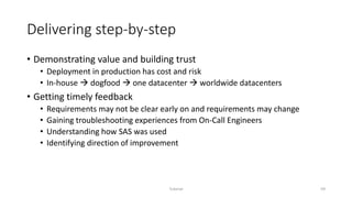 Delivering step-by-step
• Demonstrating value and building trust
• Deployment in production has cost and risk
• In-house  dogfood  one datacenter  worldwide datacenters
• Getting timely feedback
• Requirements may not be clear early on and requirements may change
• Gaining troubleshooting experiences from On-Call Engineers
• Understanding how SAS was used
• Identifying direction of improvement
Tutorial 59
 