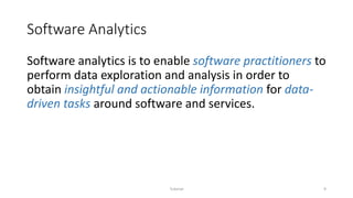 Software Analytics
Software analytics is to enable software practitioners to
perform data exploration and analysis in order to
obtain insightful and actionable information for data-
driven tasks around software and services.
Tutorial 9
 