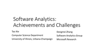 Software Analytics:
Achievements and Challenges
Dongmei Zhang
Software Analytics Group
Microsoft Research
Tao Xie
Computer Science Department
University of Illinois, Urbana-Champaign
 