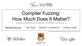Compiler Fuzzing:

How Much Does It Matter?

~ research published at the SPLASH’19 OOPSLA conference ~
*Michaël Marcozzi1 *Qiyi Tang2 Alastair F. Donaldson3,1 Cristian Cadar1
*The presented experimental study has been carried out equally by M. Marcozzi and Q. Tang.
1
2
3
Séminaire VERIMAG
Grenoble, 21/02/2020
 