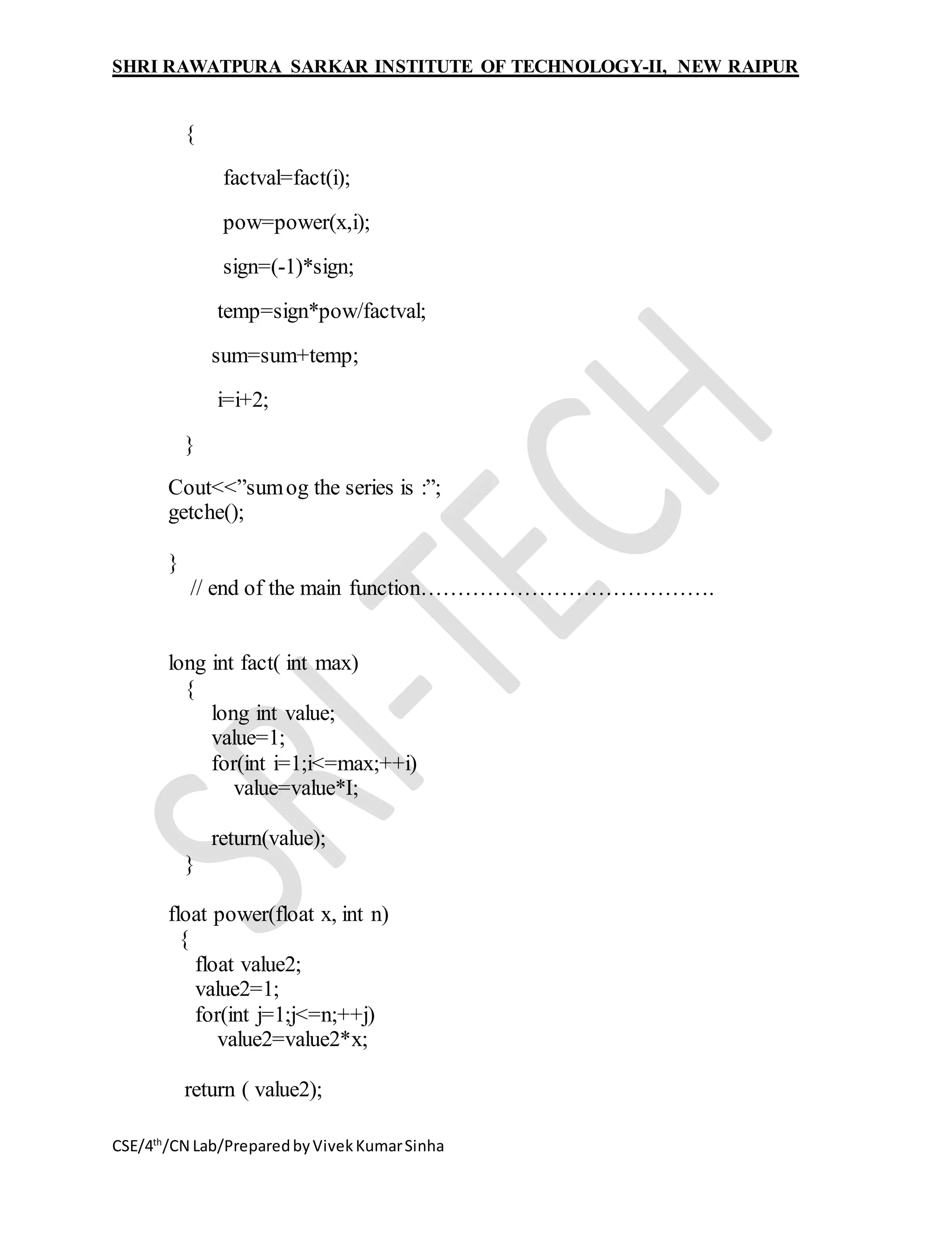 SHRI RAWATPURA SARKAR INSTITUTE OF TECHNOLOGY-II, NEW RAIPUR
CSE/4th
/CN Lab/PreparedbyVivekKumarSinha
{
factval=fact(i);
pow=power(x,i);
sign=(-1)*sign;
temp=sign*pow/factval;
sum=sum+temp;
i=i+2;
}
Cout<<”sumog the series is :”;
getche();
}
// end of the main function………………………………….
long int fact( int max)
{
long int value;
value=1;
for(int i=1;i<=max;++i)
value=value*I;
return(value);
}
float power(float x, int n)
{
float value2;
value2=1;
for(int j=1;j<=n;++j)
value2=value2*x;
return ( value2);
 