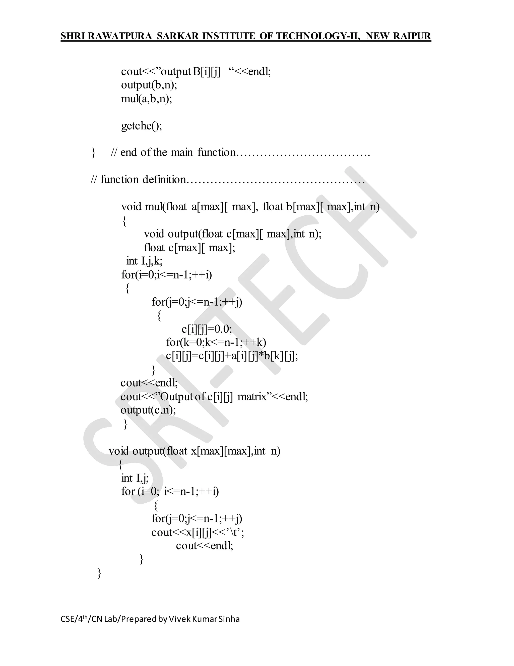 SHRI RAWATPURA SARKAR INSTITUTE OF TECHNOLOGY-II, NEW RAIPUR
CSE/4th
/CN Lab/PreparedbyVivekKumarSinha
cout<<”outputB[i][j] “<<endl;
output(b,n);
mul(a,b,n);
getche();
} // end of the main function…………………………….
// function definition………………………………………
void mul(float a[max][ max], float b[max][ max],int n)
{
void output(float c[max][ max],int n);
float c[max][ max];
int I,j,k;
for(i=0;i<=n-1;++i)
{
for(j=0;j<=n-1;++j)
{
c[i][j]=0.0;
for(k=0;k<=n-1;++k)
c[i][j]=c[i][j]+a[i][j]*b[k][j];
}
cout<<endl;
cout<<”Outputof c[i][j] matrix”<<endl;
output(c,n);
}
void output(float x[max][max],int n)
{
int I,j;
for (i=0; i<=n-1;++i)
{
for(j=0;j<=n-1;++j)
cout<<x[i][j]<<’t’;
cout<<endl;
}
}
 