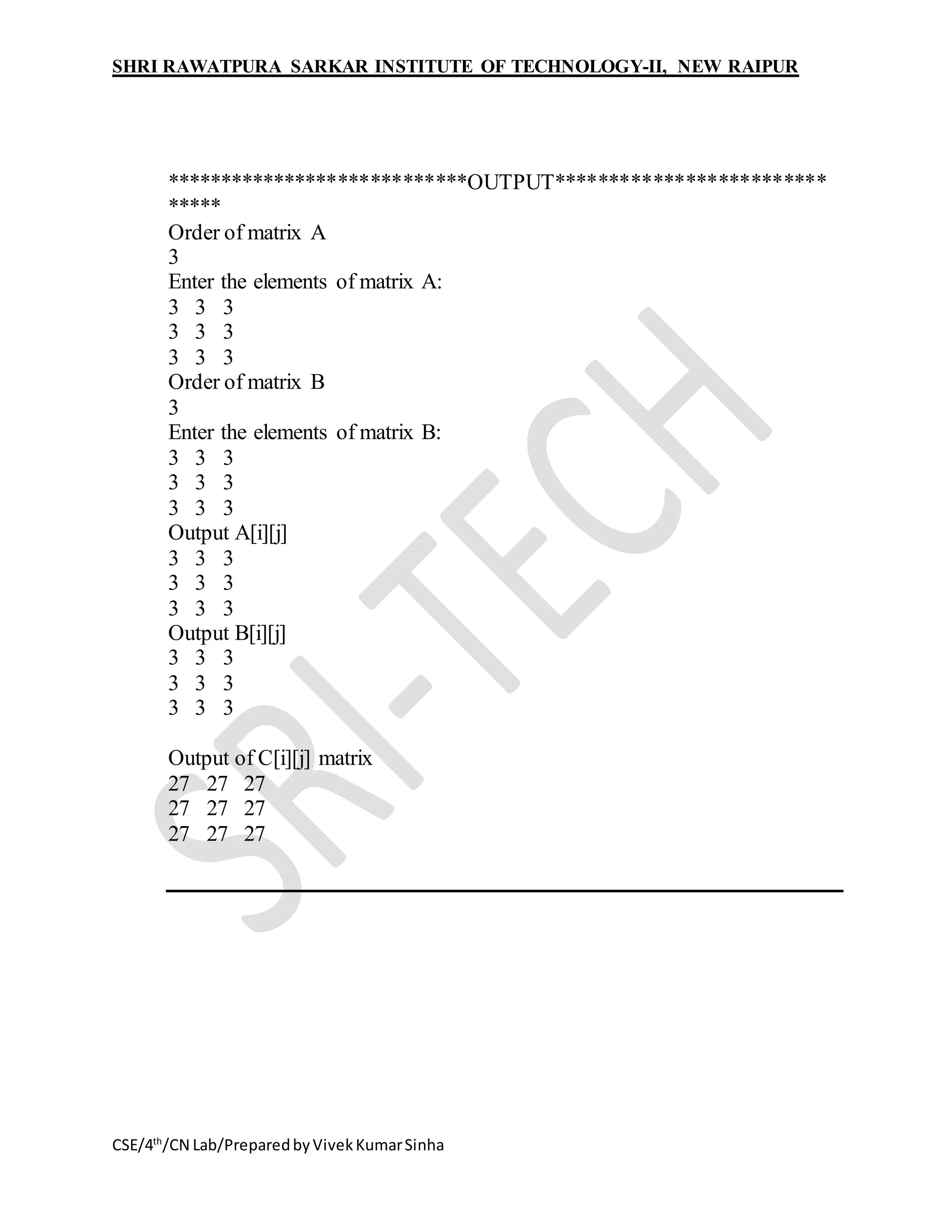 SHRI RAWATPURA SARKAR INSTITUTE OF TECHNOLOGY-II, NEW RAIPUR
CSE/4th
/CN Lab/PreparedbyVivekKumarSinha
****************************OUTPUT*************************
*****
Order of matrix A
3
Enter the elements of matrix A:
3 3 3
3 3 3
3 3 3
Order of matrix B
3
Enter the elements of matrix B:
3 3 3
3 3 3
3 3 3
Output A[i][j]
3 3 3
3 3 3
3 3 3
Output B[i][j]
3 3 3
3 3 3
3 3 3
Output of C[i][j] matrix
27 27 27
27 27 27
27 27 27
 
