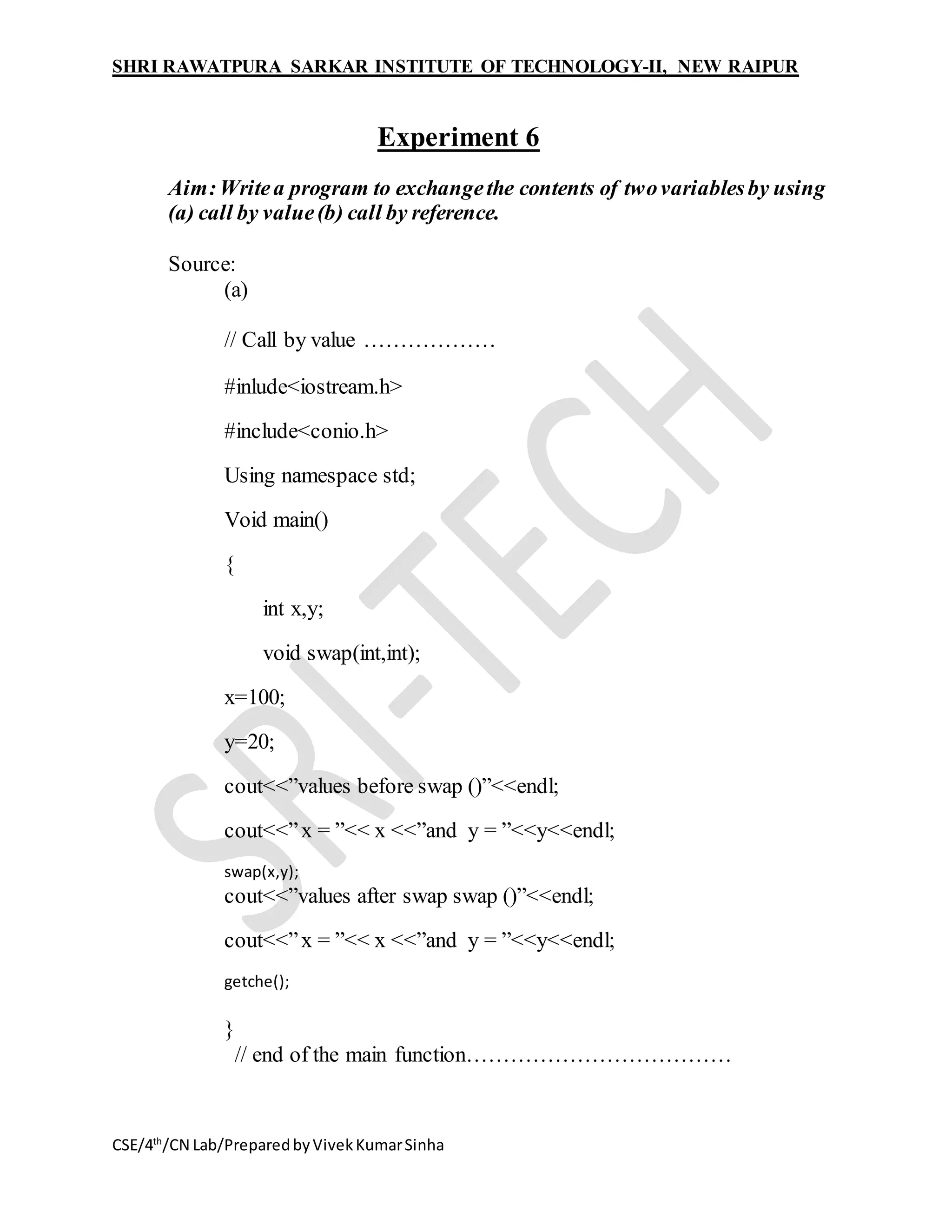 SHRI RAWATPURA SARKAR INSTITUTE OF TECHNOLOGY-II, NEW RAIPUR
CSE/4th
/CN Lab/PreparedbyVivekKumarSinha
Experiment 6
Aim:Writea program to exchangethe contents of twovariablesby using
(a) call by value(b) call by reference.
Source:
(a)
// Call by value ………………
#inlude<iostream.h>
#include<conio.h>
Using namespace std;
Void main()
{
int x,y;
void swap(int,int);
x=100;
y=20;
cout<<”values before swap ()”<<endl;
cout<<”x = ”<< x <<”and y = ”<<y<<endl;
swap(x,y);
cout<<”values after swap swap ()”<<endl;
cout<<”x = ”<< x <<”and y = ”<<y<<endl;
getche();
}
// end of the main function………………………………
 