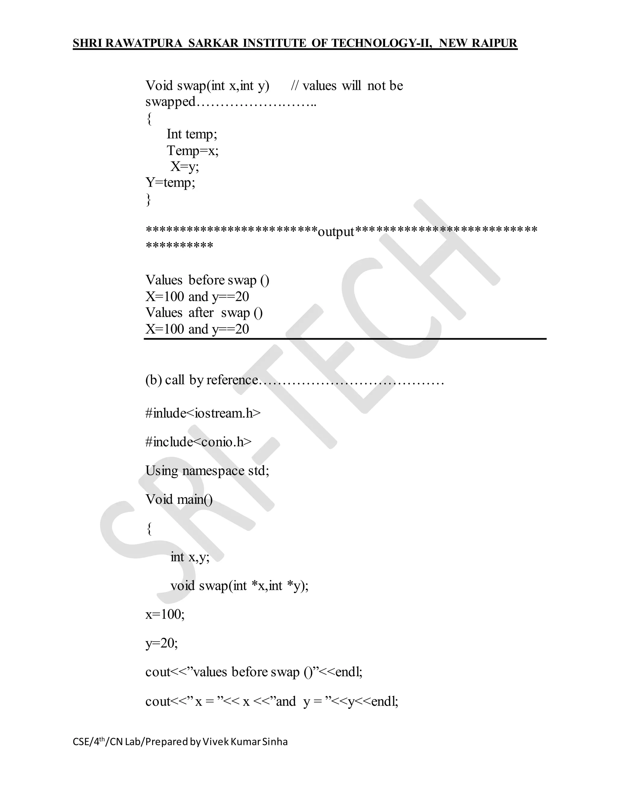 SHRI RAWATPURA SARKAR INSTITUTE OF TECHNOLOGY-II, NEW RAIPUR
CSE/4th
/CN Lab/PreparedbyVivekKumarSinha
Void swap(int x,int y) // values will not be
swapped……………………..
{
Int temp;
Temp=x;
X=y;
Y=temp;
}
*************************output**************************
**********
Values before swap ()
X=100 and y==20
Values after swap ()
X=100 and y==20
(b) call by reference…………………………………
#inlude<iostream.h>
#include<conio.h>
Using namespace std;
Void main()
{
int x,y;
void swap(int *x,int *y);
x=100;
y=20;
cout<<”values before swap ()”<<endl;
cout<<”x = ”<< x <<”and y = ”<<y<<endl;
 