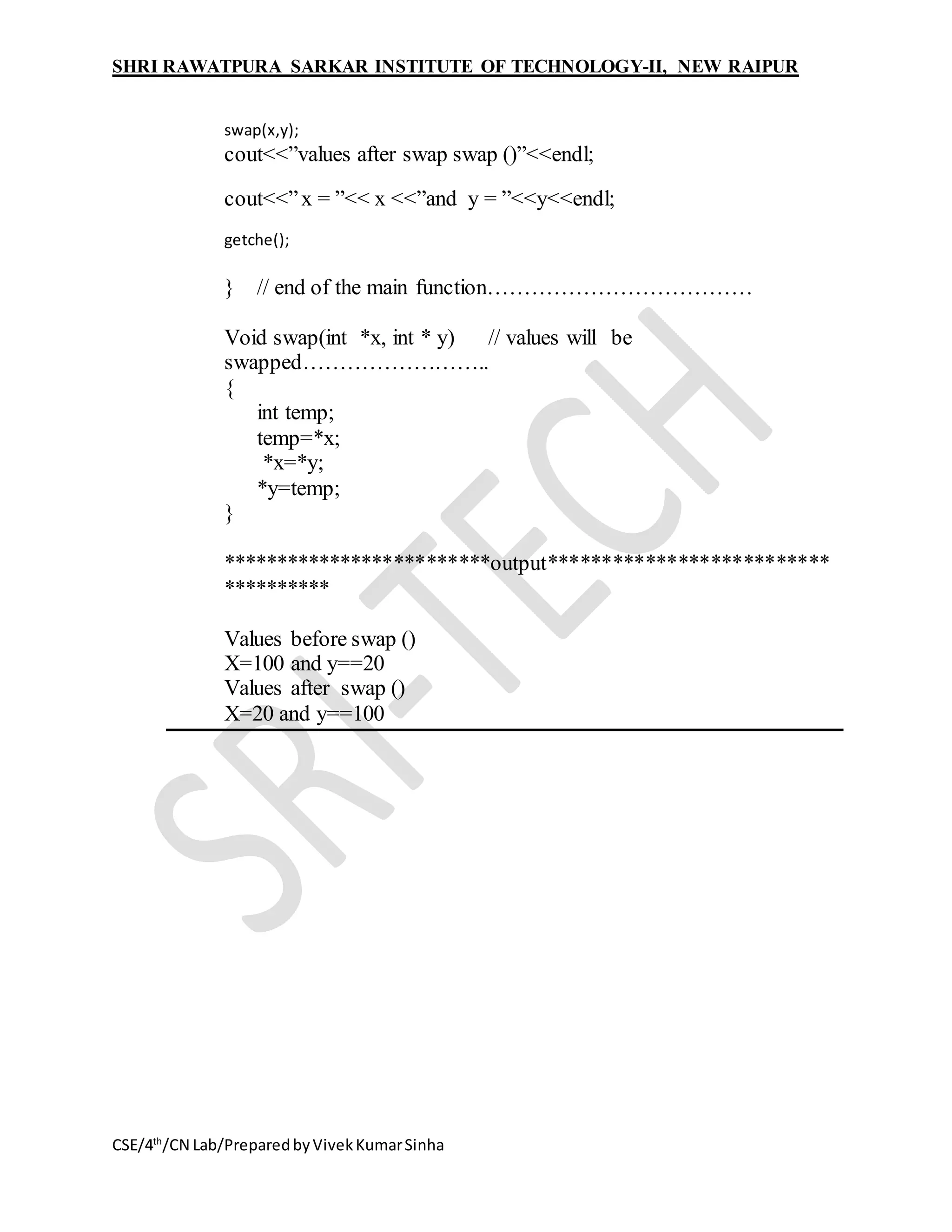 SHRI RAWATPURA SARKAR INSTITUTE OF TECHNOLOGY-II, NEW RAIPUR
CSE/4th
/CN Lab/PreparedbyVivekKumarSinha
swap(x,y);
cout<<”values after swap swap ()”<<endl;
cout<<”x = ”<< x <<”and y = ”<<y<<endl;
getche();
} // end of the main function………………………………
Void swap(int *x, int * y) // values will be
swapped……………………..
{
int temp;
temp=*x;
*x=*y;
*y=temp;
}
*************************output**************************
**********
Values before swap ()
X=100 and y==20
Values after swap ()
X=20 and y==100
 