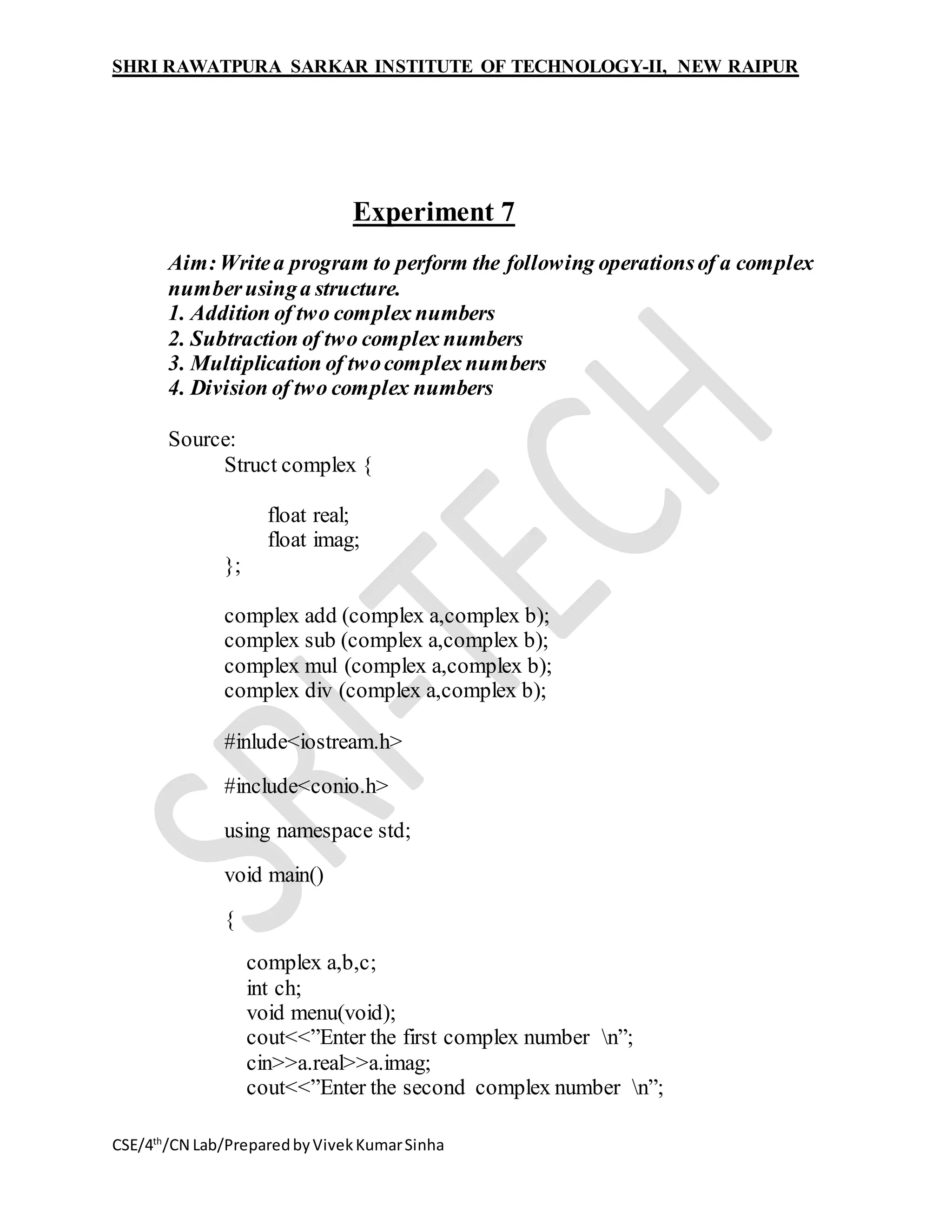 SHRI RAWATPURA SARKAR INSTITUTE OF TECHNOLOGY-II, NEW RAIPUR
CSE/4th
/CN Lab/PreparedbyVivekKumarSinha
Experiment 7
Aim:Writea program to perform the following operationsof a complex
numberusinga structure.
1. Addition of two complex numbers
2. Subtraction of two complex numbers
3. Multiplication of twocomplex numbers
4. Division of two complex numbers
Source:
Struct complex {
float real;
float imag;
};
complex add (complex a,complex b);
complex sub (complex a,complex b);
complex mul (complex a,complex b);
complex div (complex a,complex b);
#inlude<iostream.h>
#include<conio.h>
using namespace std;
void main()
{
complex a,b,c;
int ch;
void menu(void);
cout<<”Enter the first complex number n”;
cin>>a.real>>a.imag;
cout<<”Enter the second complex number n”;
 