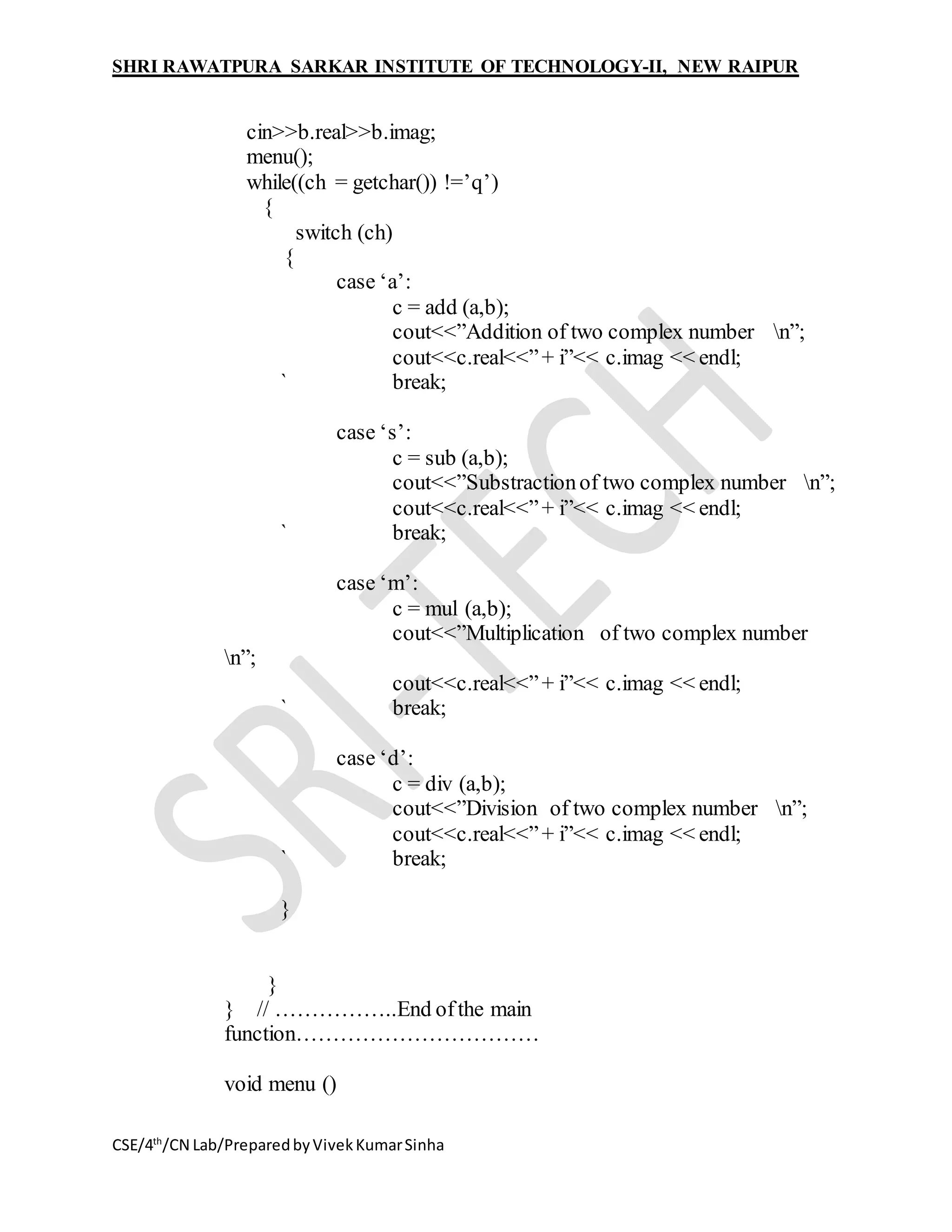 SHRI RAWATPURA SARKAR INSTITUTE OF TECHNOLOGY-II, NEW RAIPUR
CSE/4th
/CN Lab/PreparedbyVivekKumarSinha
cin>>b.real>>b.imag;
menu();
while((ch = getchar()) !=’q’)
{
switch (ch)
{
case ‘a’:
c = add (a,b);
cout<<”Addition of two complex number n”;
cout<<c.real<<”+ i”<< c.imag << endl;
` break;
case ‘s’:
c = sub (a,b);
cout<<”Substractionof two complex number n”;
cout<<c.real<<”+ i”<< c.imag << endl;
` break;
case ‘m’:
c = mul (a,b);
cout<<”Multiplication of two complex number
n”;
cout<<c.real<<”+ i”<< c.imag << endl;
` break;
case ‘d’:
c = div (a,b);
cout<<”Division of two complex number n”;
cout<<c.real<<”+ i”<< c.imag << endl;
` break;
}
}
} // ……………..End ofthe main
function……………………………
void menu ()
 