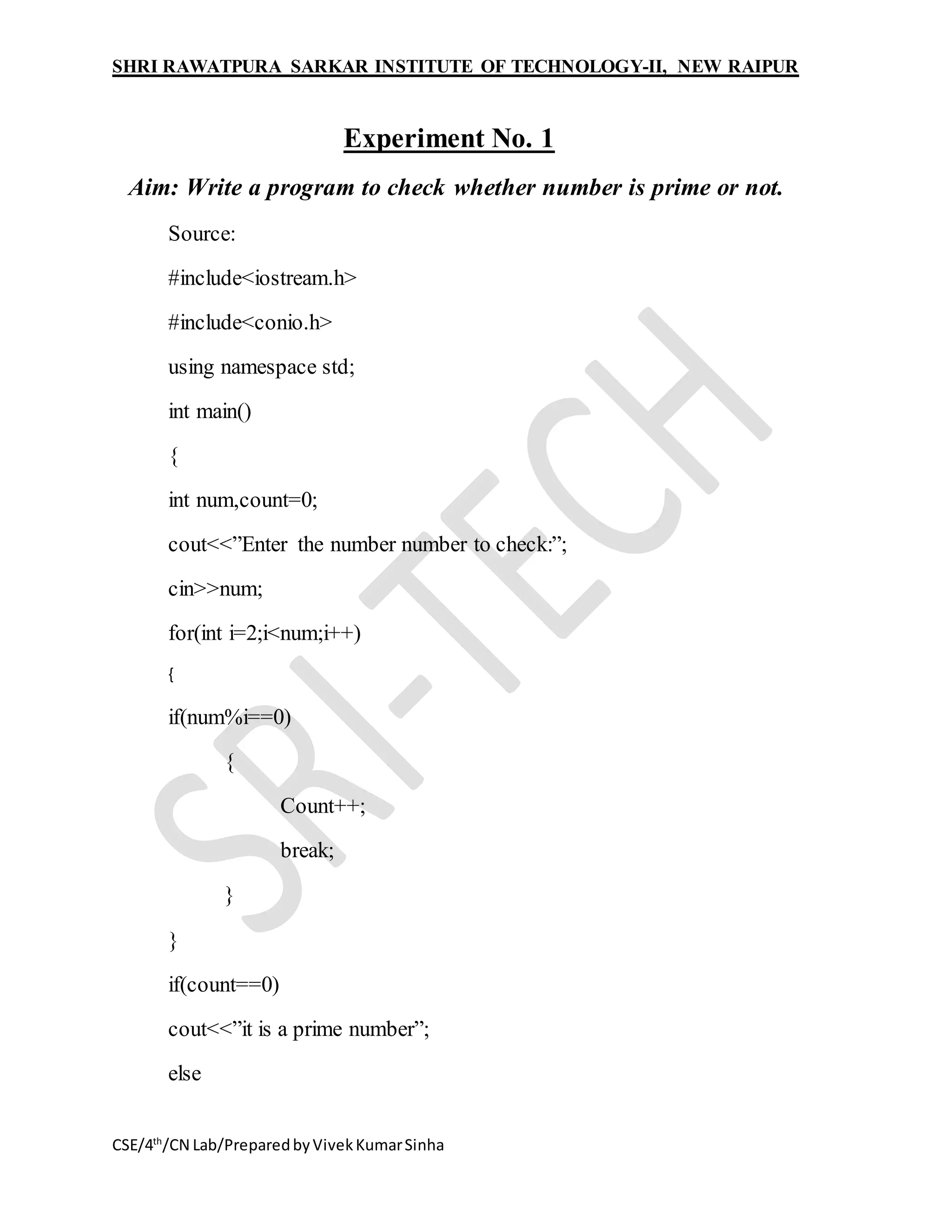 SHRI RAWATPURA SARKAR INSTITUTE OF TECHNOLOGY-II, NEW RAIPUR
CSE/4th
/CN Lab/PreparedbyVivekKumarSinha
Experiment No. 1
Aim: Write a program to check whether number is prime or not.
Source:
#include<iostream.h>
#include<conio.h>
using namespace std;
int main()
{
int num,count=0;
cout<<”Enter the number number to check:”;
cin>>num;
for(int i=2;i<num;i++)
{
if(num%i==0)
{
Count++;
break;
}
}
if(count==0)
cout<<”it is a prime number”;
else
 