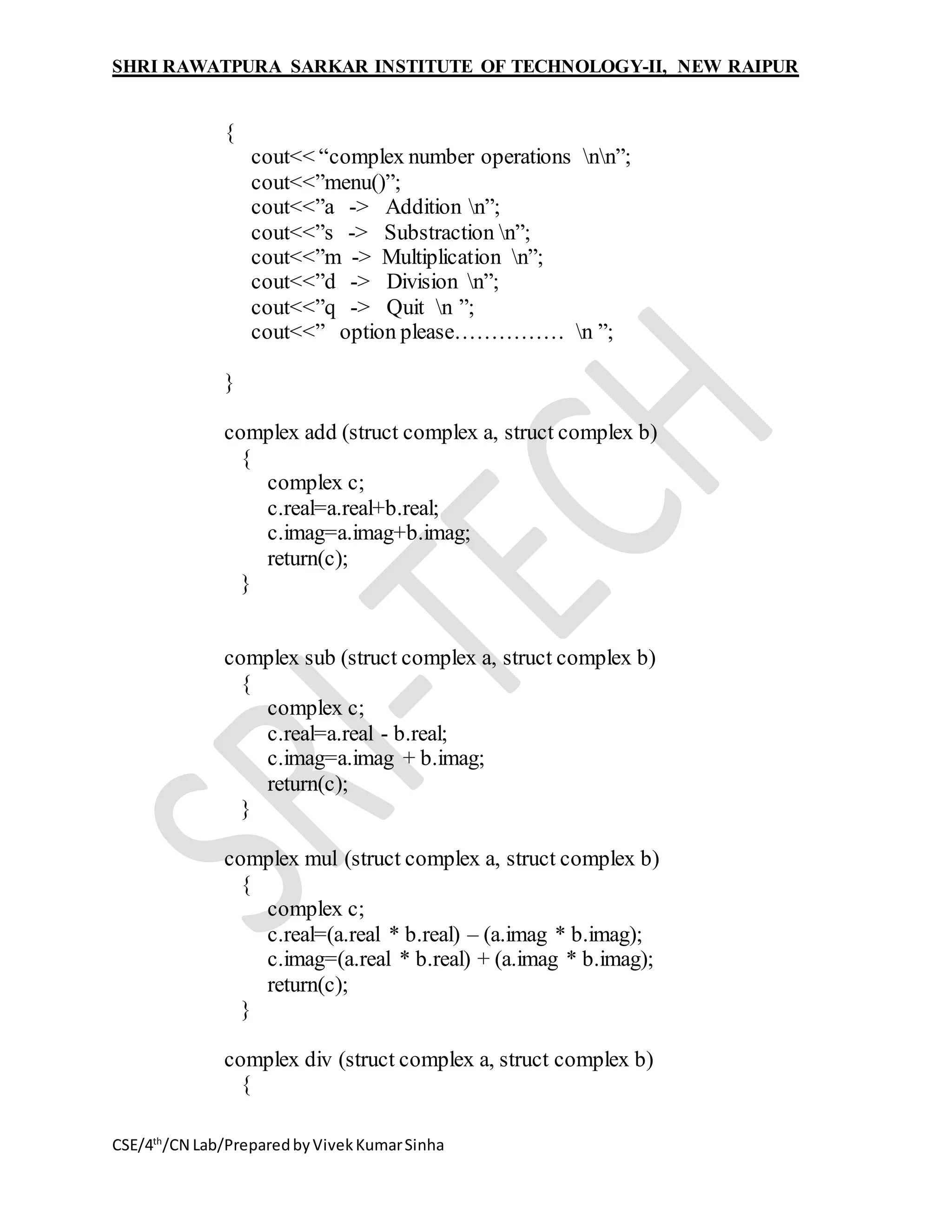 SHRI RAWATPURA SARKAR INSTITUTE OF TECHNOLOGY-II, NEW RAIPUR
CSE/4th
/CN Lab/PreparedbyVivekKumarSinha
{
cout<< “complex number operations nn”;
cout<<”menu()”;
cout<<”a -> Addition n”;
cout<<”s -> Substraction n”;
cout<<”m -> Multiplication n”;
cout<<”d -> Division n”;
cout<<”q -> Quit n ”;
cout<<” option please…………… n ”;
}
complex add (struct complex a, struct complex b)
{
complex c;
c.real=a.real+b.real;
c.imag=a.imag+b.imag;
return(c);
}
complex sub (struct complex a, struct complex b)
{
complex c;
c.real=a.real - b.real;
c.imag=a.imag + b.imag;
return(c);
}
complex mul (struct complex a, struct complex b)
{
complex c;
c.real=(a.real * b.real) – (a.imag * b.imag);
c.imag=(a.real * b.real) + (a.imag * b.imag);
return(c);
}
complex div (struct complex a, struct complex b)
{
 