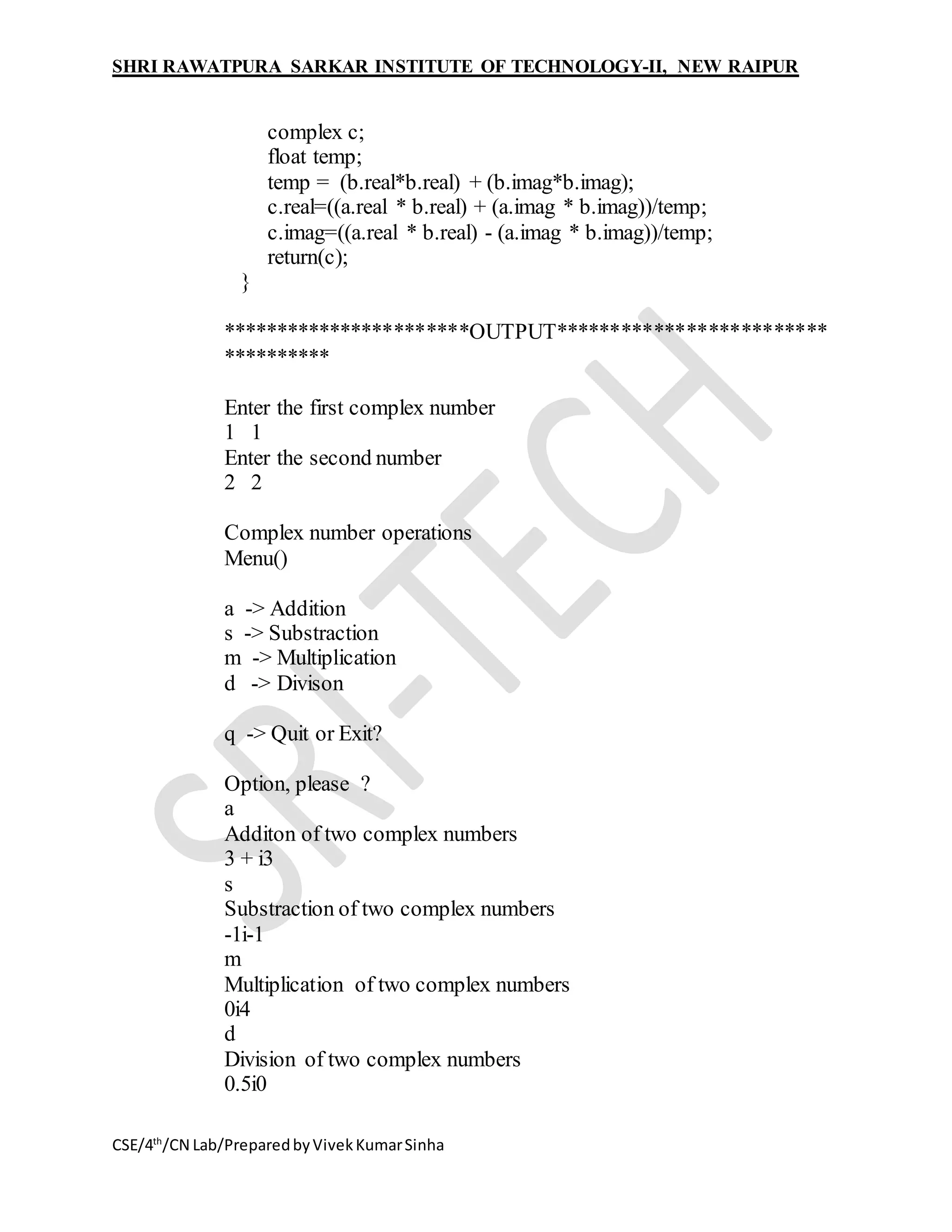 SHRI RAWATPURA SARKAR INSTITUTE OF TECHNOLOGY-II, NEW RAIPUR
CSE/4th
/CN Lab/PreparedbyVivekKumarSinha
complex c;
float temp;
temp = (b.real*b.real) + (b.imag*b.imag);
c.real=((a.real * b.real) + (a.imag * b.imag))/temp;
c.imag=((a.real * b.real) - (a.imag * b.imag))/temp;
return(c);
}
***********************OUTPUT*************************
**********
Enter the first complex number
1 1
Enter the second number
2 2
Complex number operations
Menu()
a -> Addition
s -> Substraction
m -> Multiplication
d -> Divison
q -> Quit or Exit?
Option, please ?
a
Additon of two complex numbers
3 + i3
s
Substraction of two complex numbers
-1i-1
m
Multiplication of two complex numbers
0i4
d
Division of two complex numbers
0.5i0
 