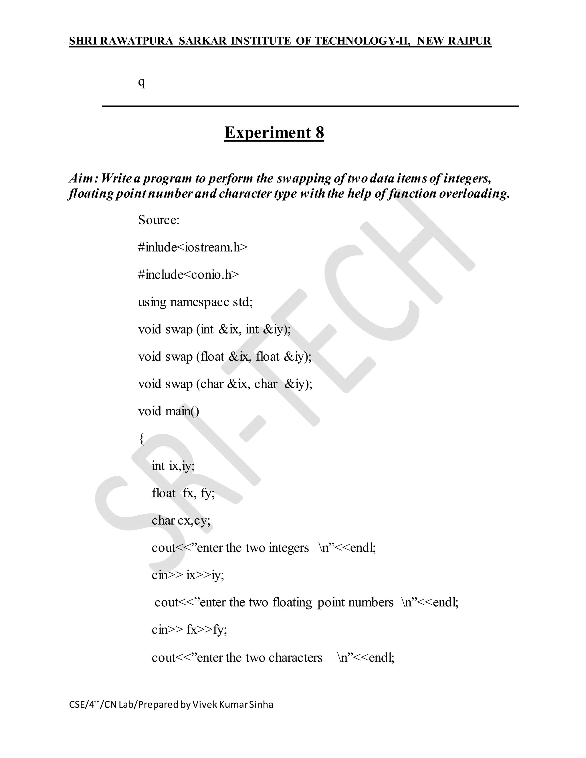 SHRI RAWATPURA SARKAR INSTITUTE OF TECHNOLOGY-II, NEW RAIPUR
CSE/4th
/CN Lab/PreparedbyVivekKumarSinha
q
Experiment 8
Aim:Writea program to perform the swapping of twodata itemsof integers,
floating pointnumberand character type withthe help of function overloading.
Source:
#inlude<iostream.h>
#include<conio.h>
using namespace std;
void swap (int &ix, int &iy);
void swap (float &ix, float &iy);
void swap (char &ix, char &iy);
void main()
{
int ix,iy;
float fx, fy;
char cx,cy;
cout<<”enter the two integers n”<<endl;
cin>> ix>>iy;
cout<<”enter the two floating point numbers n”<<endl;
cin>> fx>>fy;
cout<<”enter the two characters n”<<endl;
 