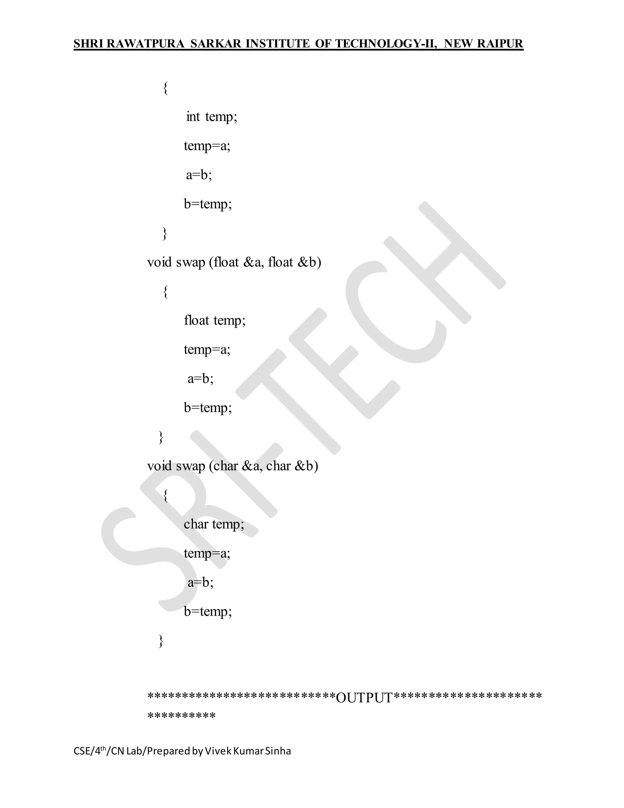 SHRI RAWATPURA SARKAR INSTITUTE OF TECHNOLOGY-II, NEW RAIPUR
CSE/4th
/CN Lab/PreparedbyVivekKumarSinha
{
int temp;
temp=a;
a=b;
b=temp;
}
void swap (float &a, float &b)
{
float temp;
temp=a;
a=b;
b=temp;
}
void swap (char &a, char &b)
{
char temp;
temp=a;
a=b;
b=temp;
}
***************************OUTPUT*********************
**********
 