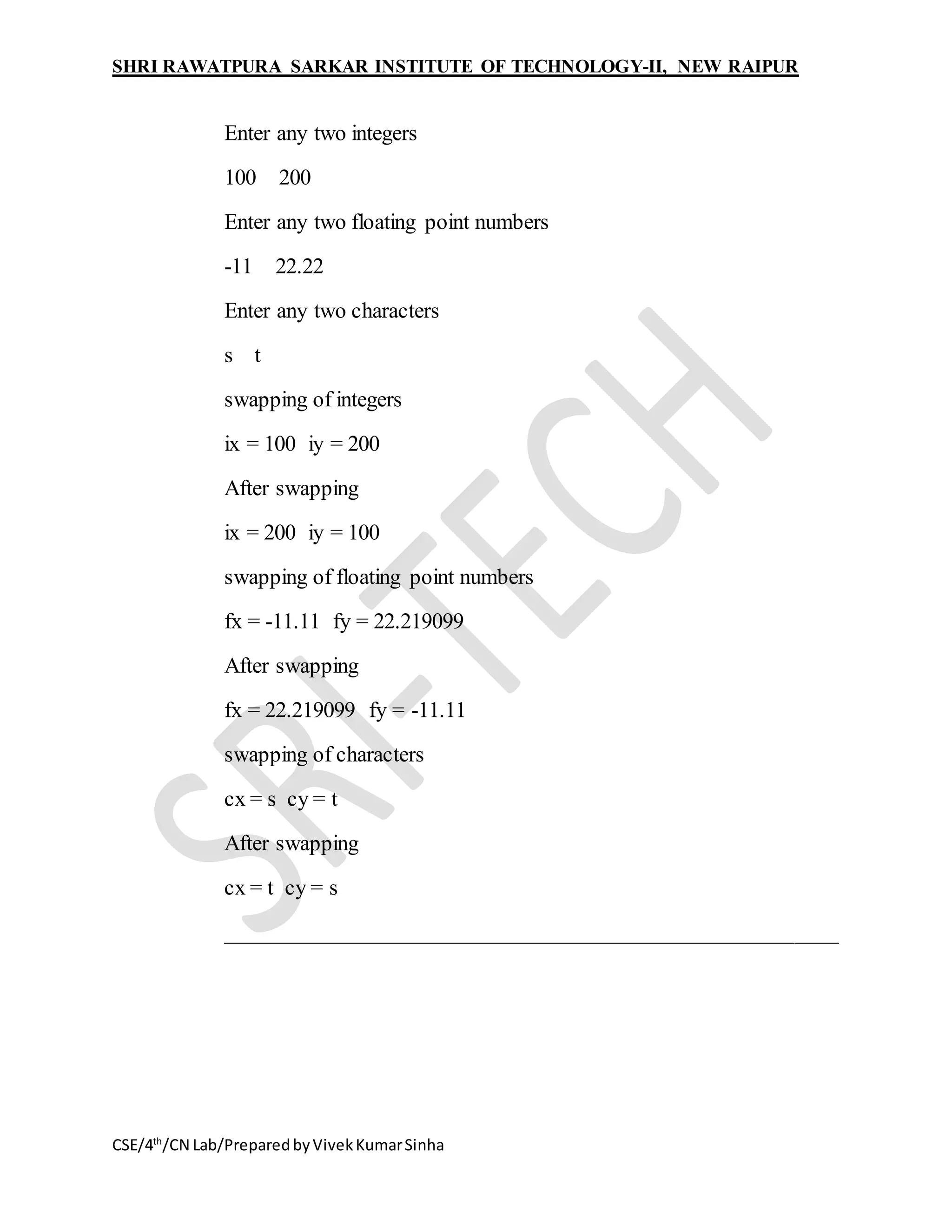 SHRI RAWATPURA SARKAR INSTITUTE OF TECHNOLOGY-II, NEW RAIPUR
CSE/4th
/CN Lab/PreparedbyVivekKumarSinha
Enter any two integers
100 200
Enter any two floating point numbers
-11 22.22
Enter any two characters
s t
swapping of integers
ix = 100 iy = 200
After swapping
ix = 200 iy = 100
swapping of floating point numbers
fx = -11.11 fy = 22.219099
After swapping
fx = 22.219099 fy = -11.11
swapping of characters
cx = s cy = t
After swapping
cx = t cy = s
________________________________________________________
 