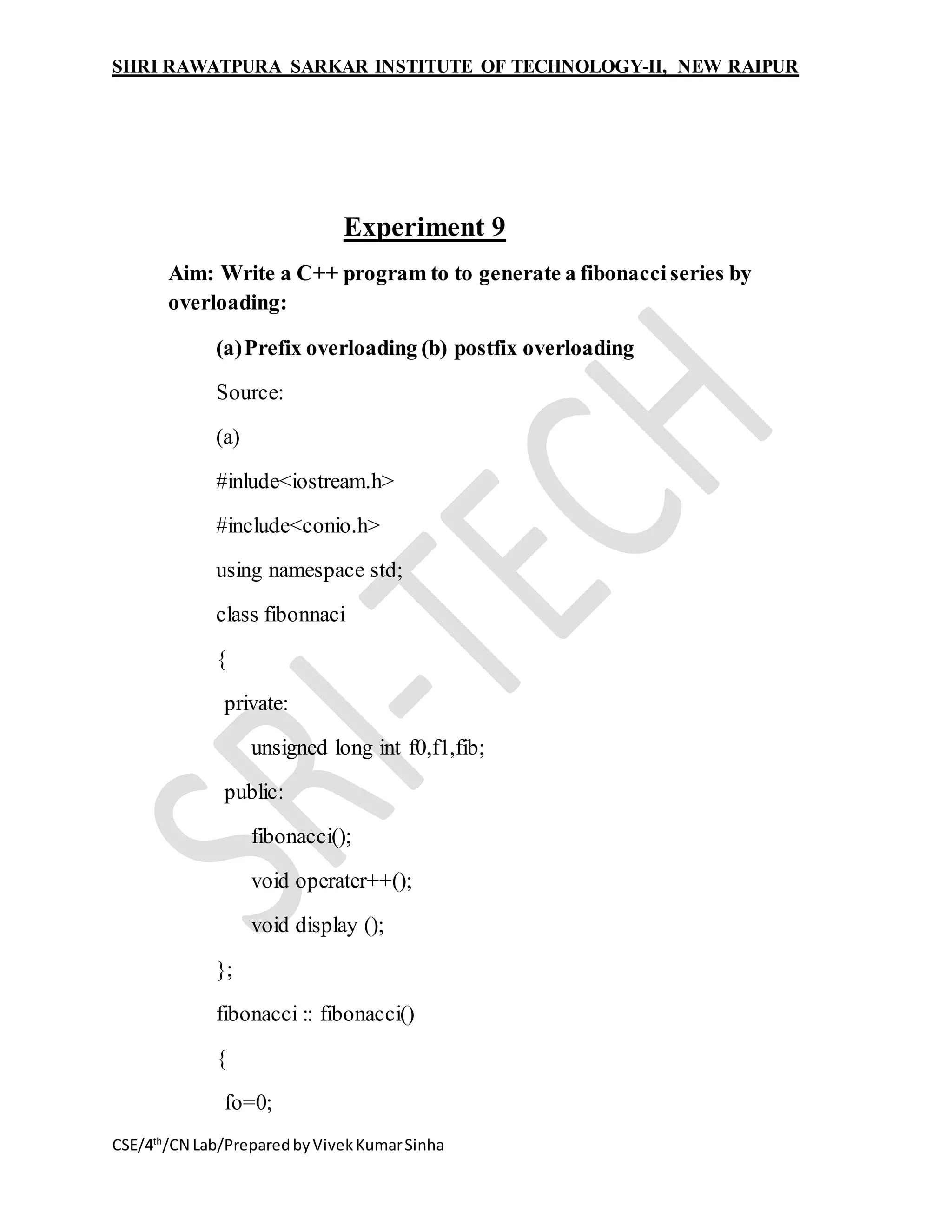 SHRI RAWATPURA SARKAR INSTITUTE OF TECHNOLOGY-II, NEW RAIPUR
CSE/4th
/CN Lab/PreparedbyVivekKumarSinha
Experiment 9
Aim: Write a C++ program to to generate a fibonacciseries by
overloading:
(a)Prefix overloading (b) postfix overloading
Source:
(a)
#inlude<iostream.h>
#include<conio.h>
using namespace std;
class fibonnaci
{
private:
unsigned long int f0,f1,fib;
public:
fibonacci();
void operater++();
void display ();
};
fibonacci :: fibonacci()
{
fo=0;
 