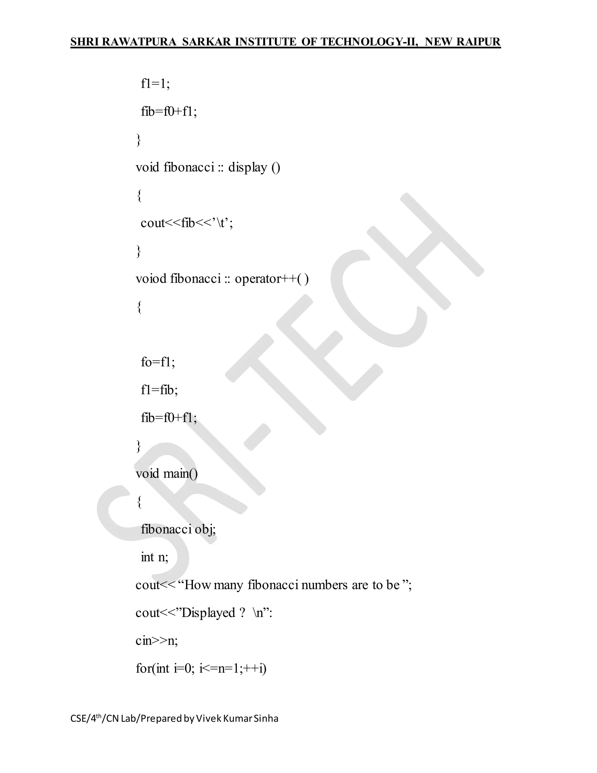 SHRI RAWATPURA SARKAR INSTITUTE OF TECHNOLOGY-II, NEW RAIPUR
CSE/4th
/CN Lab/PreparedbyVivekKumarSinha
f1=1;
fib=f0+f1;
}
void fibonacci :: display ()
{
cout<<fib<<’t’;
}
voiod fibonacci :: operator++( )
{
fo=f1;
f1=fib;
fib=f0+f1;
}
void main()
{
fibonacci obj;
int n;
cout<< “How many fibonacci numbers are to be ”;
cout<<”Displayed ? n”:
cin>>n;
for(int i=0; i<=n=1;++i)
 