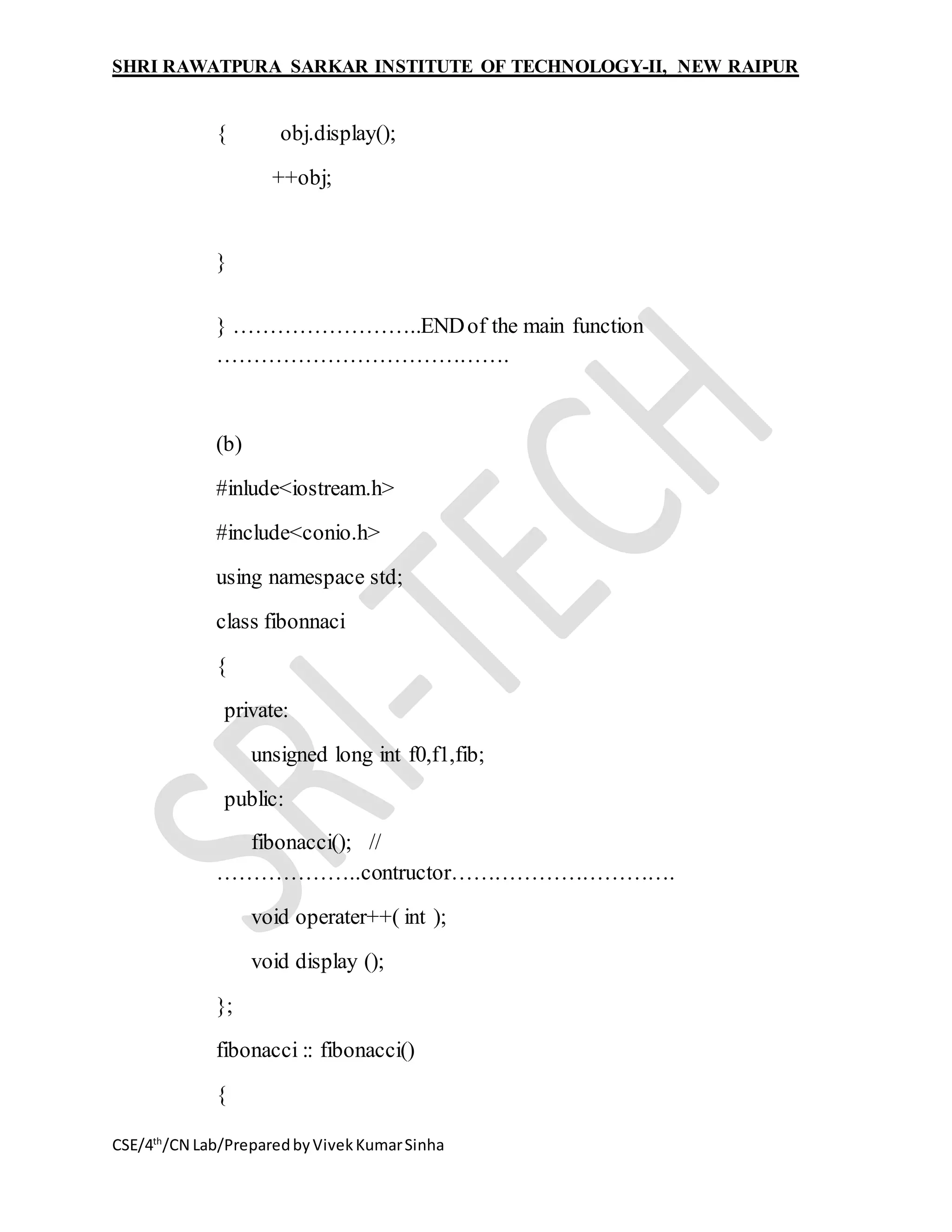 SHRI RAWATPURA SARKAR INSTITUTE OF TECHNOLOGY-II, NEW RAIPUR
CSE/4th
/CN Lab/PreparedbyVivekKumarSinha
{ obj.display();
++obj;
}
} ……………………..ENDof the main function
………………………………….
(b)
#inlude<iostream.h>
#include<conio.h>
using namespace std;
class fibonnaci
{
private:
unsigned long int f0,f1,fib;
public:
fibonacci(); //
………………..contructor………………………….
void operater++( int );
void display ();
};
fibonacci :: fibonacci()
{
 