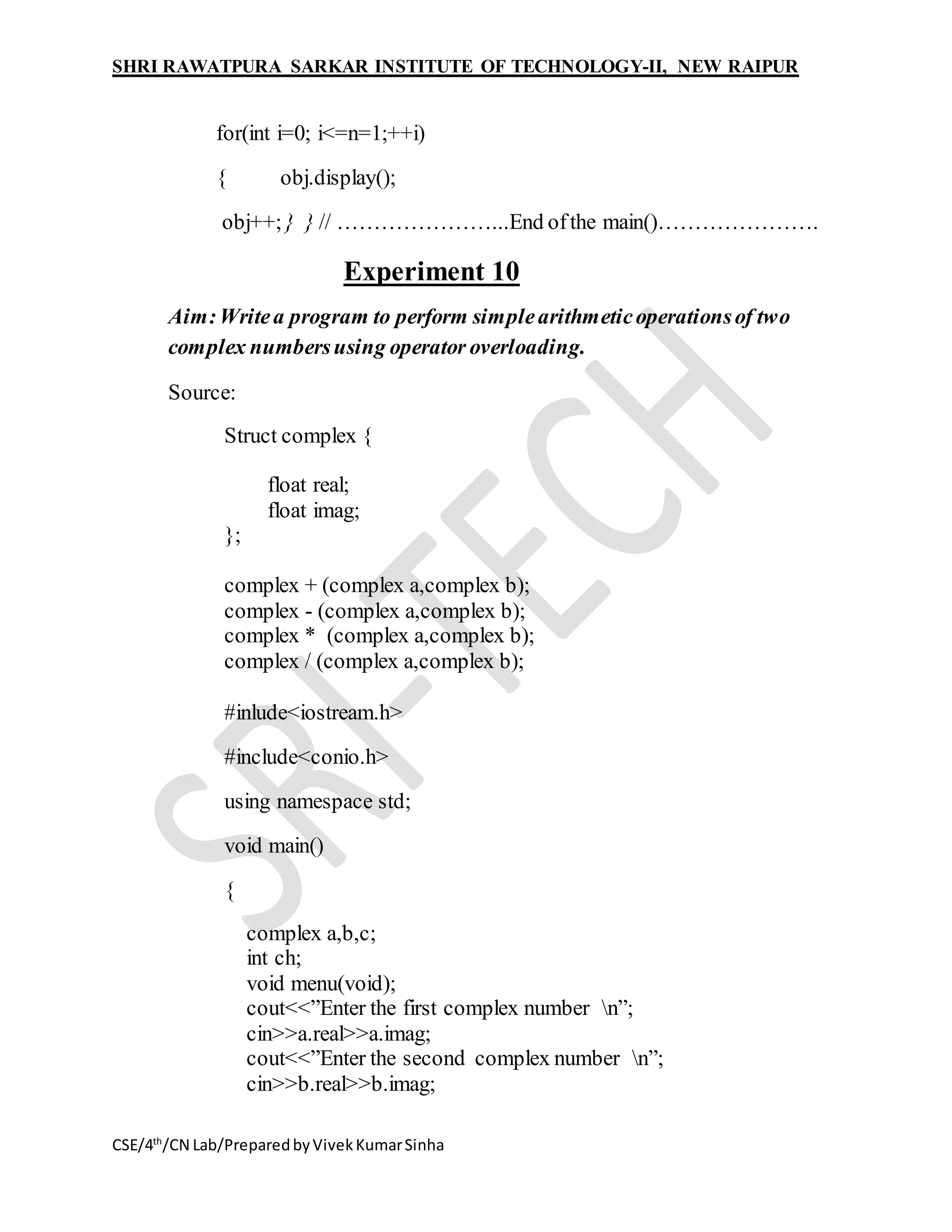 SHRI RAWATPURA SARKAR INSTITUTE OF TECHNOLOGY-II, NEW RAIPUR
CSE/4th
/CN Lab/PreparedbyVivekKumarSinha
for(int i=0; i<=n=1;++i)
{ obj.display();
obj++; } } // …………………...End ofthe main()………………….
Experiment 10
Aim:Writea program to perform simplearithmeticoperationsof two
complex numbersusing operator overloading.
Source:
Struct complex {
float real;
float imag;
};
complex + (complex a,complex b);
complex - (complex a,complex b);
complex * (complex a,complex b);
complex / (complex a,complex b);
#inlude<iostream.h>
#include<conio.h>
using namespace std;
void main()
{
complex a,b,c;
int ch;
void menu(void);
cout<<”Enter the first complex number n”;
cin>>a.real>>a.imag;
cout<<”Enter the second complex number n”;
cin>>b.real>>b.imag;
 