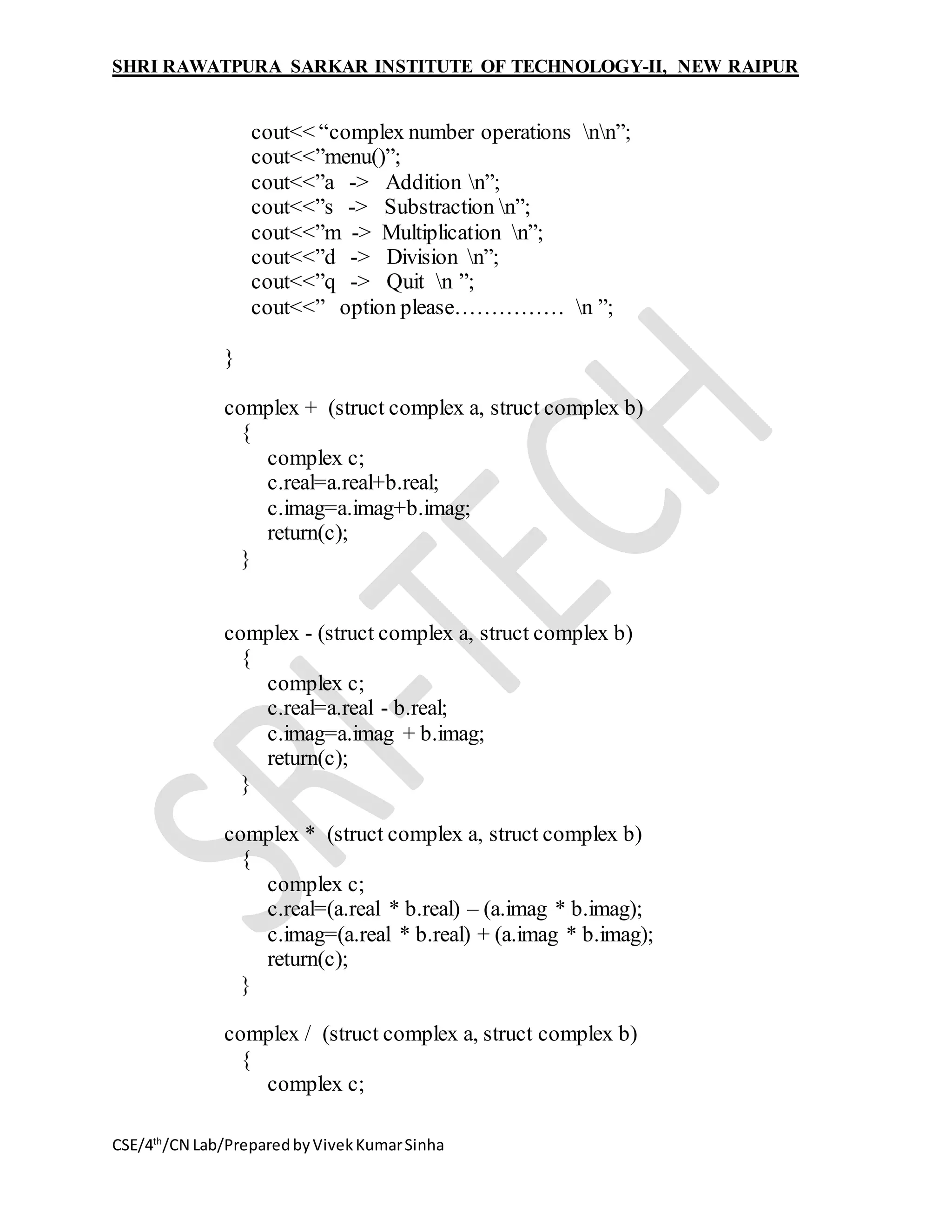 SHRI RAWATPURA SARKAR INSTITUTE OF TECHNOLOGY-II, NEW RAIPUR
CSE/4th
/CN Lab/PreparedbyVivekKumarSinha
cout<< “complex number operations nn”;
cout<<”menu()”;
cout<<”a -> Addition n”;
cout<<”s -> Substraction n”;
cout<<”m -> Multiplication n”;
cout<<”d -> Division n”;
cout<<”q -> Quit n ”;
cout<<” option please…………… n ”;
}
complex + (struct complex a, struct complex b)
{
complex c;
c.real=a.real+b.real;
c.imag=a.imag+b.imag;
return(c);
}
complex - (struct complex a, struct complex b)
{
complex c;
c.real=a.real - b.real;
c.imag=a.imag + b.imag;
return(c);
}
complex * (struct complex a, struct complex b)
{
complex c;
c.real=(a.real * b.real) – (a.imag * b.imag);
c.imag=(a.real * b.real) + (a.imag * b.imag);
return(c);
}
complex / (struct complex a, struct complex b)
{
complex c;
 