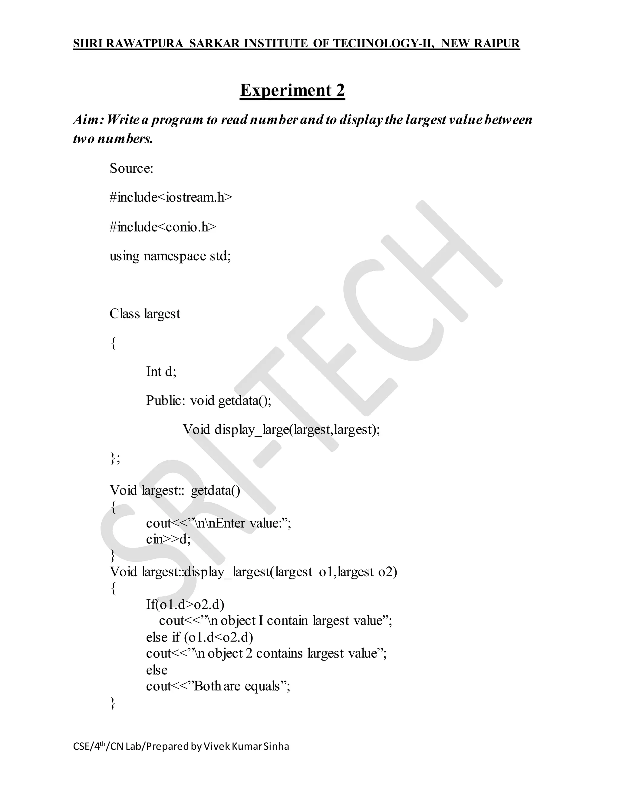SHRI RAWATPURA SARKAR INSTITUTE OF TECHNOLOGY-II, NEW RAIPUR
CSE/4th
/CN Lab/PreparedbyVivekKumarSinha
Experiment 2
Aim:Writea program to read numberand to displaythe largest valuebetween
two numbers.
Source:
#include<iostream.h>
#include<conio.h>
using namespace std;
Class largest
{
Int d;
Public: void getdata();
Void display_large(largest,largest);
};
Void largest:: getdata()
{
cout<<”nnEnter value:”;
cin>>d;
}
Void largest::display_largest(largest o1,largest o2)
{
If(o1.d>o2.d)
cout<<”n object I contain largest value”;
else if (o1.d<o2.d)
cout<<”n object 2 contains largest value”;
else
cout<<”Bothare equals”;
}
 