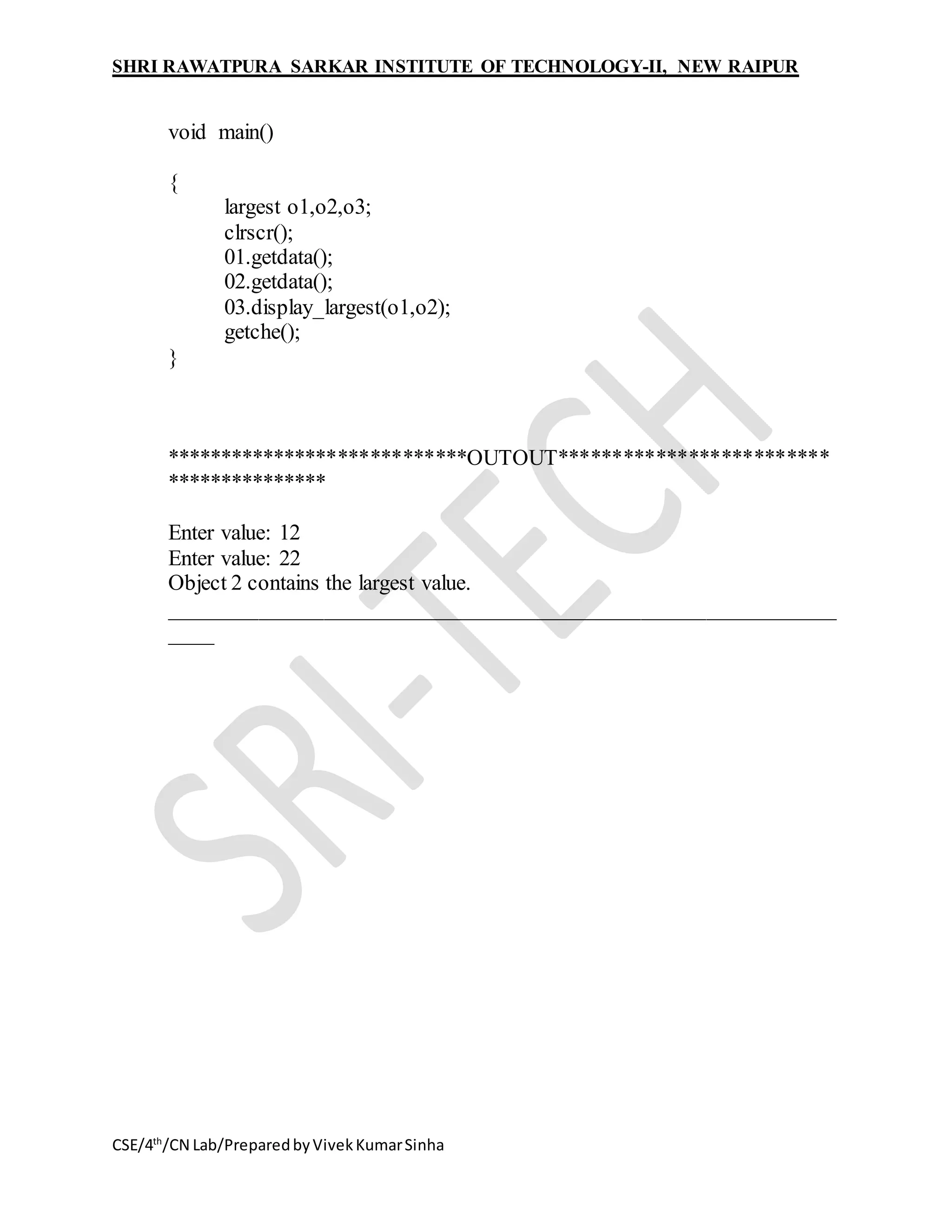 SHRI RAWATPURA SARKAR INSTITUTE OF TECHNOLOGY-II, NEW RAIPUR
CSE/4th
/CN Lab/PreparedbyVivekKumarSinha
void main()
{
largest o1,o2,o3;
clrscr();
01.getdata();
02.getdata();
03.display_largest(o1,o2);
getche();
}
****************************OUTOUT*************************
***************
Enter value: 12
Enter value: 22
Object 2 contains the largest value.
_____________________________________________________________
____
 