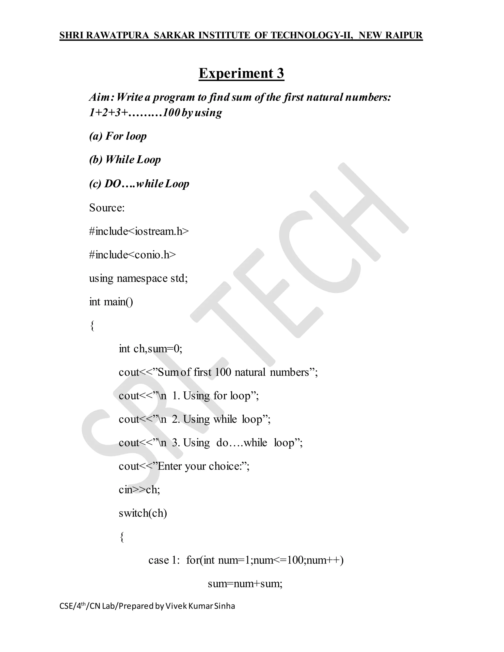 SHRI RAWATPURA SARKAR INSTITUTE OF TECHNOLOGY-II, NEW RAIPUR
CSE/4th
/CN Lab/PreparedbyVivekKumarSinha
Experiment 3
Aim:Writea program to find sum of the first natural numbers:
1+2+3+………100byusing
(a) For loop
(b) While Loop
(c) DO….whileLoop
Source:
#include<iostream.h>
#include<conio.h>
using namespace std;
int main()
{
int ch,sum=0;
cout<<”Sumof first 100 natural numbers”;
cout<<”n 1. Using for loop”;
cout<<”n 2. Using while loop”;
cout<<”n 3. Using do….while loop”;
cout<<”Enter your choice:”;
cin>>ch;
switch(ch)
{
case 1: for(int num=1;num<=100;num++)
sum=num+sum;
 